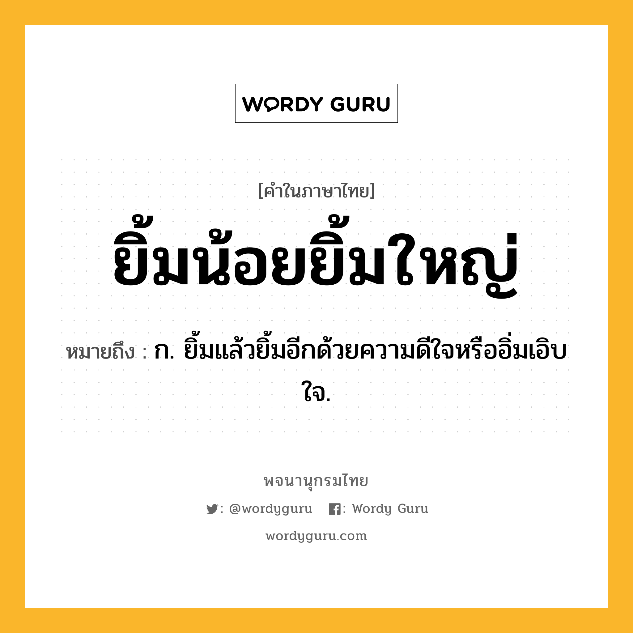 ยิ้มน้อยยิ้มใหญ่ ความหมาย หมายถึงอะไร?, คำในภาษาไทย ยิ้มน้อยยิ้มใหญ่ หมายถึง ก. ยิ้มแล้วยิ้มอีกด้วยความดีใจหรืออิ่มเอิบใจ.