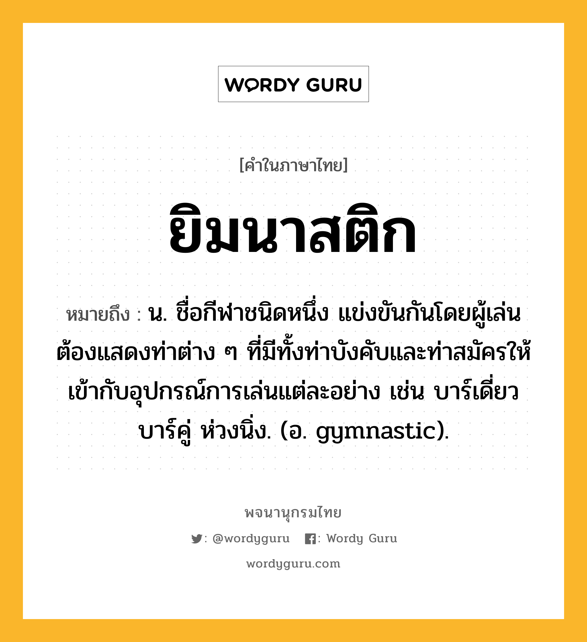 ยิมนาสติก ความหมาย หมายถึงอะไร?, คำในภาษาไทย ยิมนาสติก หมายถึง น. ชื่อกีฬาชนิดหนึ่ง แข่งขันกันโดยผู้เล่นต้องแสดงท่าต่าง ๆ ที่มีทั้งท่าบังคับและท่าสมัครให้เข้ากับอุปกรณ์การเล่นแต่ละอย่าง เช่น บาร์เดี่ยว บาร์คู่ ห่วงนิ่ง. (อ. gymnastic).