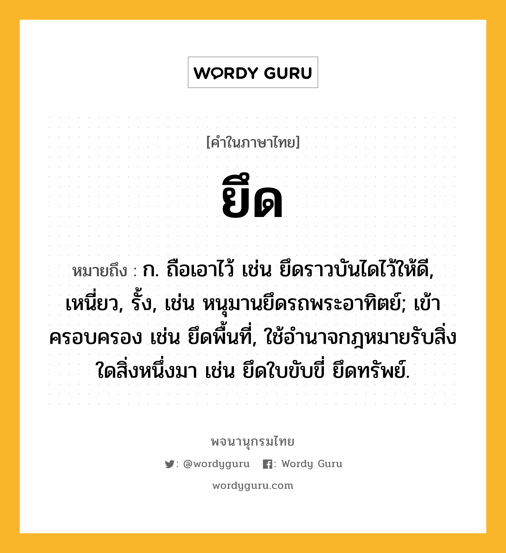 ยึด ความหมาย หมายถึงอะไร?, คำในภาษาไทย ยึด หมายถึง ก. ถือเอาไว้ เช่น ยึดราวบันไดไว้ให้ดี, เหนี่ยว, รั้ง, เช่น หนุมานยึดรถพระอาทิตย์; เข้าครอบครอง เช่น ยึดพื้นที่, ใช้อำนาจกฎหมายรับสิ่งใดสิ่งหนึ่งมา เช่น ยึดใบขับขี่ ยึดทรัพย์.