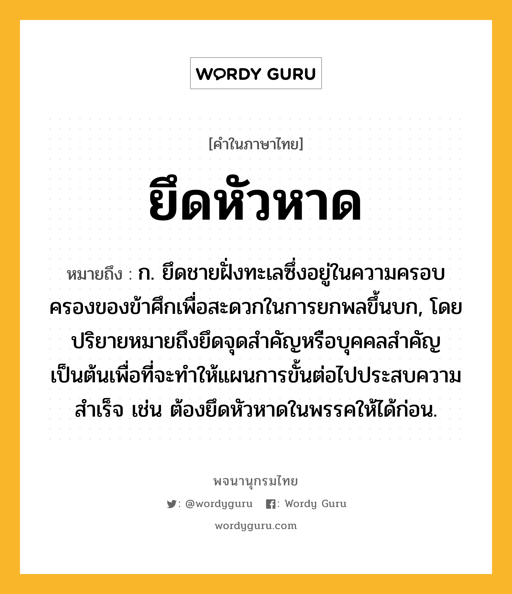 ยึดหัวหาด ความหมาย หมายถึงอะไร?, คำในภาษาไทย ยึดหัวหาด หมายถึง ก. ยึดชายฝั่งทะเลซึ่งอยู่ในความครอบครองของข้าศึกเพื่อสะดวกในการยกพลขึ้นบก, โดยปริยายหมายถึงยึดจุดสำคัญหรือบุคคลสำคัญเป็นต้นเพื่อที่จะทำให้แผนการขั้นต่อไปประสบความสำเร็จ เช่น ต้องยึดหัวหาดในพรรคให้ได้ก่อน.