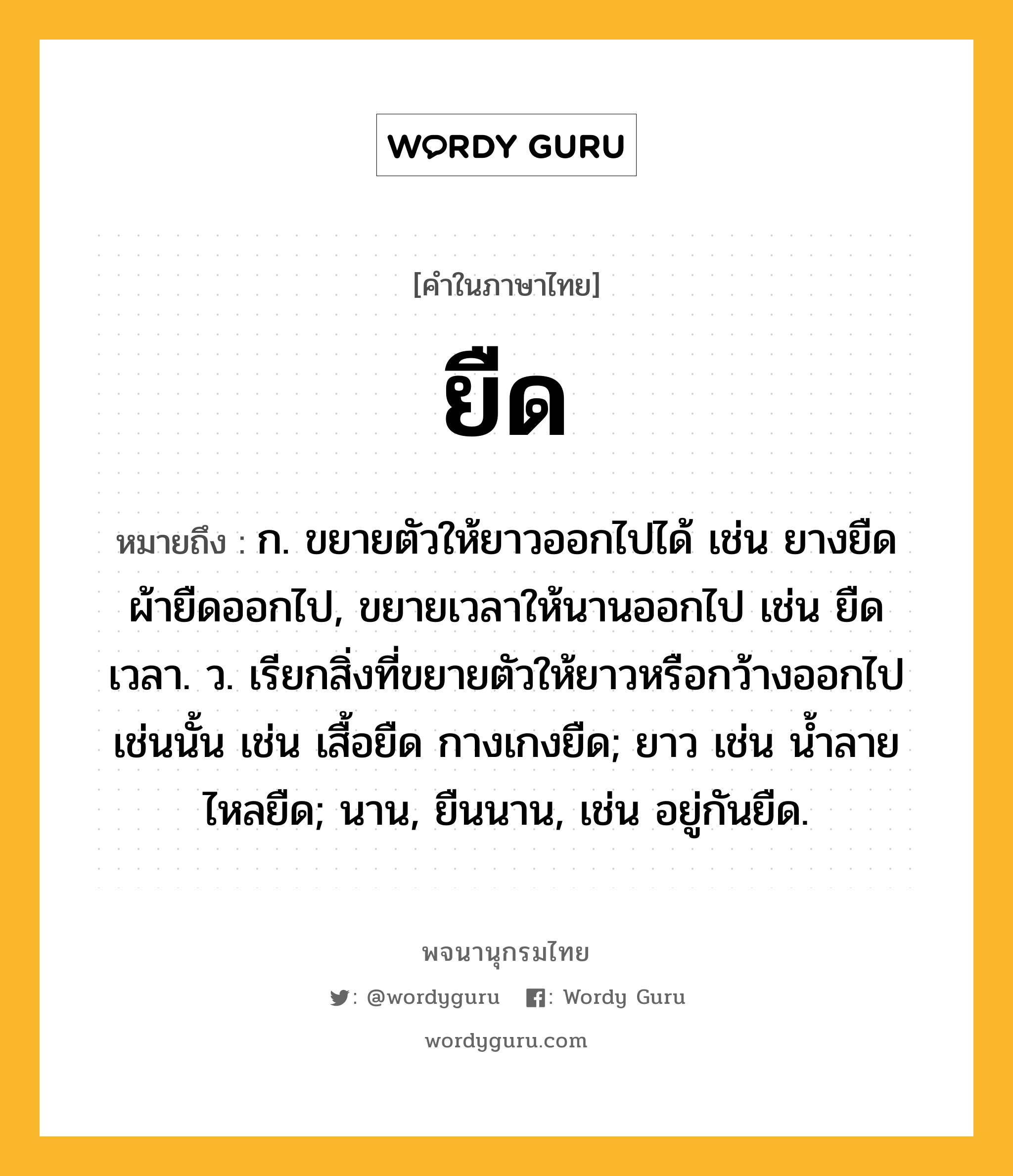 ยืด ความหมาย หมายถึงอะไร?, คำในภาษาไทย ยืด หมายถึง ก. ขยายตัวให้ยาวออกไปได้ เช่น ยางยืด ผ้ายืดออกไป, ขยายเวลาให้นานออกไป เช่น ยืดเวลา. ว. เรียกสิ่งที่ขยายตัวให้ยาวหรือกว้างออกไปเช่นนั้น เช่น เสื้อยืด กางเกงยืด; ยาว เช่น น้ำลายไหลยืด; นาน, ยืนนาน, เช่น อยู่กันยืด.