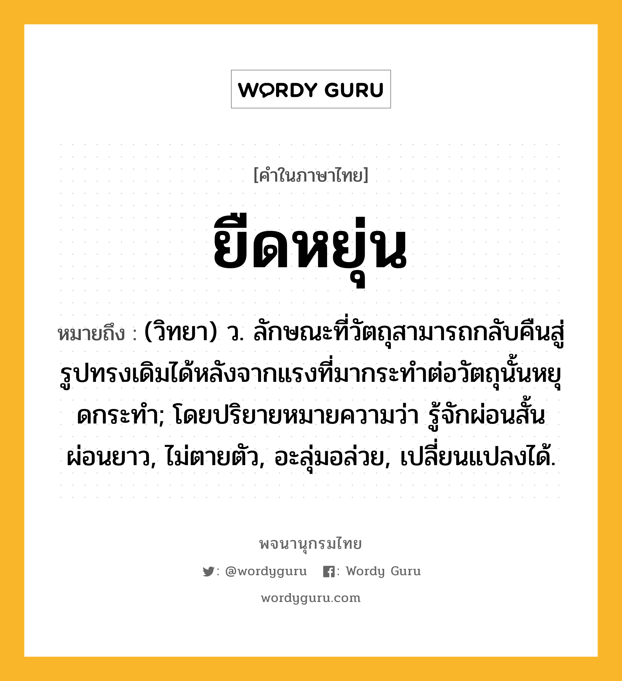 ยืดหยุ่น ความหมาย หมายถึงอะไร?, คำในภาษาไทย ยืดหยุ่น หมายถึง (วิทยา) ว. ลักษณะที่วัตถุสามารถกลับคืนสู่รูปทรงเดิมได้หลังจากแรงที่มากระทําต่อวัตถุนั้นหยุดกระทํา; โดยปริยายหมายความว่า รู้จักผ่อนสั้นผ่อนยาว, ไม่ตายตัว, อะลุ่มอล่วย, เปลี่ยนแปลงได้.