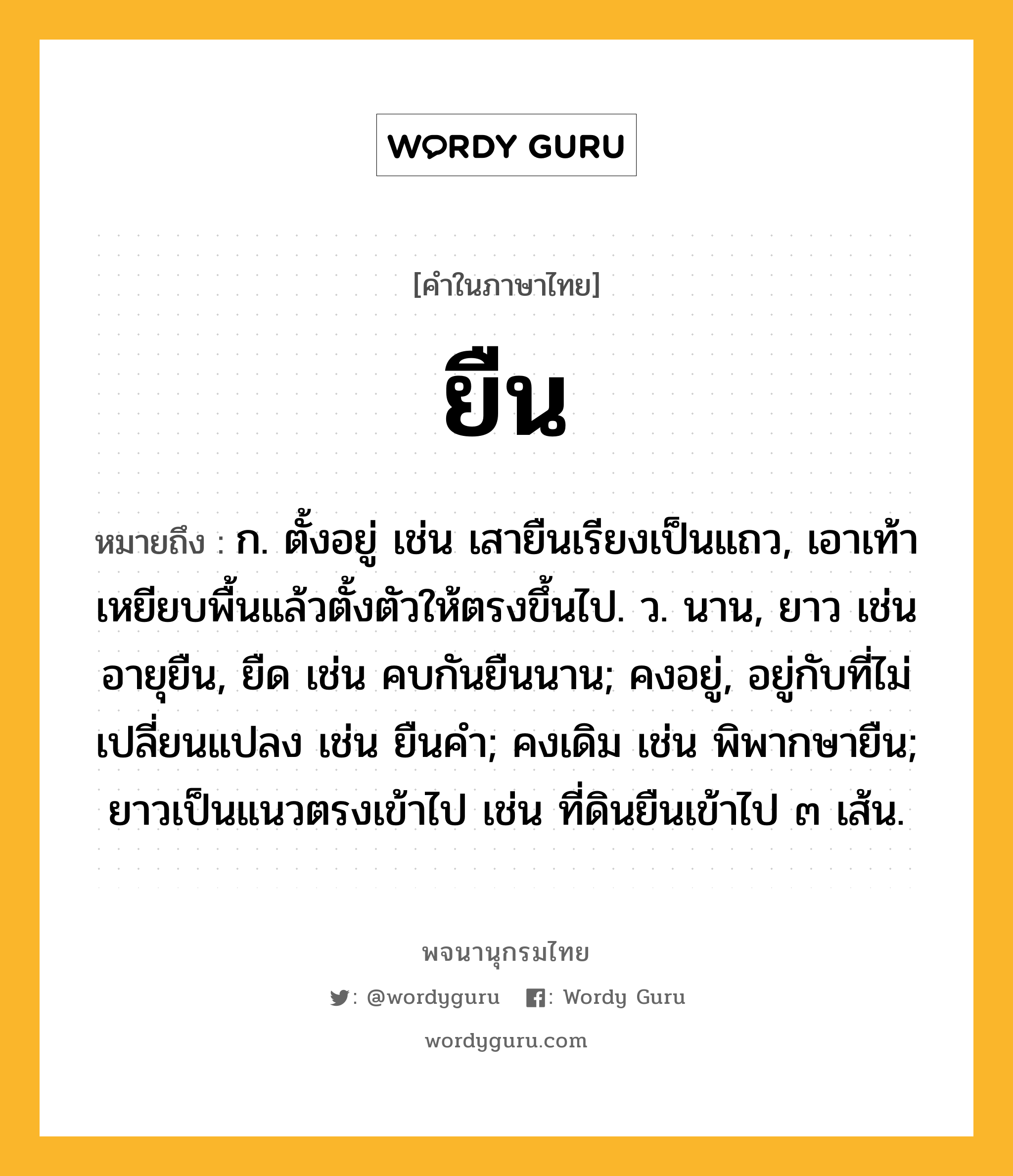 ยืน ความหมาย หมายถึงอะไร?, คำในภาษาไทย ยืน หมายถึง ก. ตั้งอยู่ เช่น เสายืนเรียงเป็นแถว, เอาเท้าเหยียบพื้นแล้วตั้งตัวให้ตรงขึ้นไป. ว. นาน, ยาว เช่น อายุยืน, ยืด เช่น คบกันยืนนาน; คงอยู่, อยู่กับที่ไม่เปลี่ยนแปลง เช่น ยืนคํา; คงเดิม เช่น พิพากษายืน; ยาวเป็นแนวตรงเข้าไป เช่น ที่ดินยืนเข้าไป ๓ เส้น.