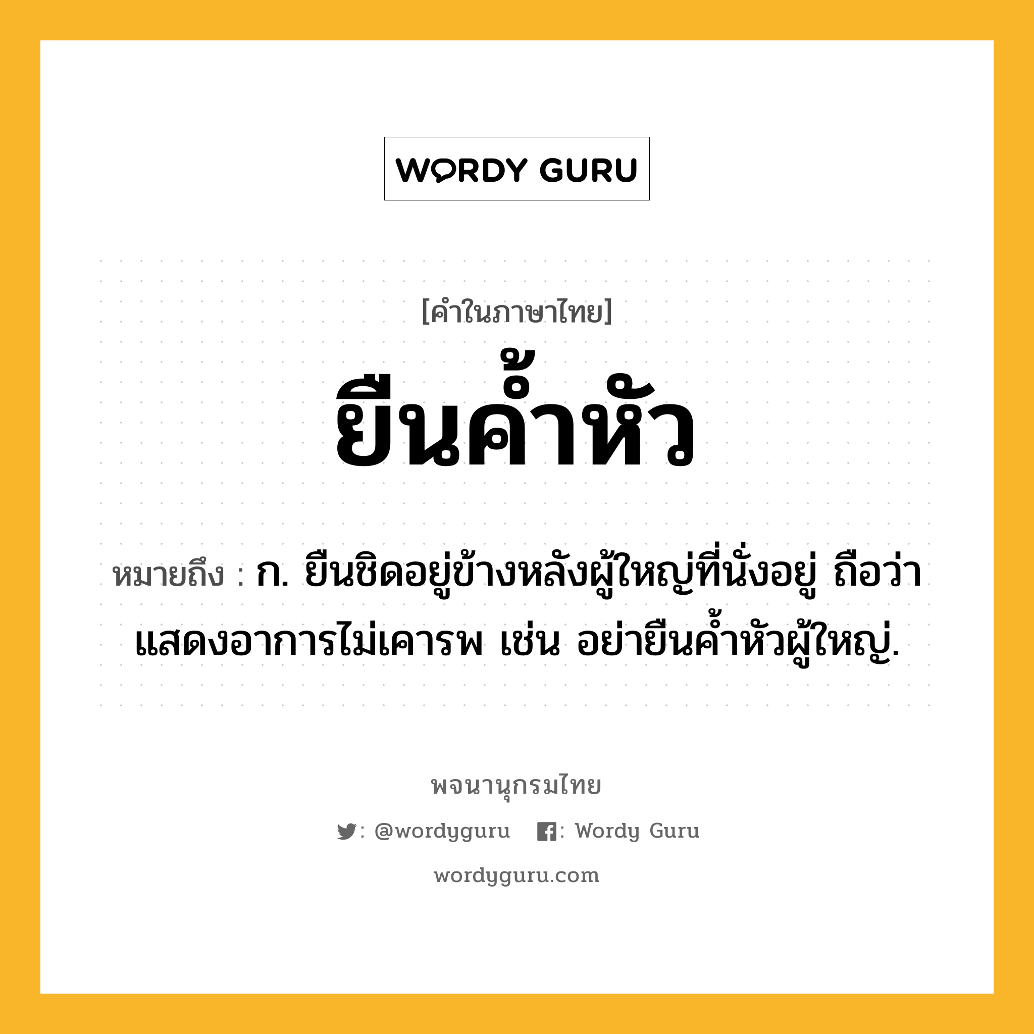 ยืนค้ำหัว ความหมาย หมายถึงอะไร?, คำในภาษาไทย ยืนค้ำหัว หมายถึง ก. ยืนชิดอยู่ข้างหลังผู้ใหญ่ที่นั่งอยู่ ถือว่าแสดงอาการไม่เคารพ เช่น อย่ายืนค้ำหัวผู้ใหญ่.