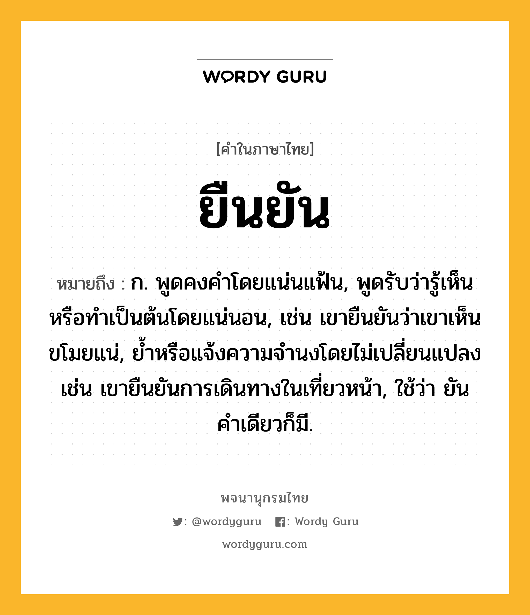 ยืนยัน ความหมาย หมายถึงอะไร?, คำในภาษาไทย ยืนยัน หมายถึง ก. พูดคงคําโดยแน่นแฟ้น, พูดรับว่ารู้เห็นหรือทำเป็นต้นโดยแน่นอน, เช่น เขายืนยันว่าเขาเห็นขโมยแน่, ยํ้าหรือแจ้งความจำนงโดยไม่เปลี่ยนแปลง เช่น เขายืนยันการเดินทางในเที่ยวหน้า, ใช้ว่า ยัน คําเดียวก็มี.