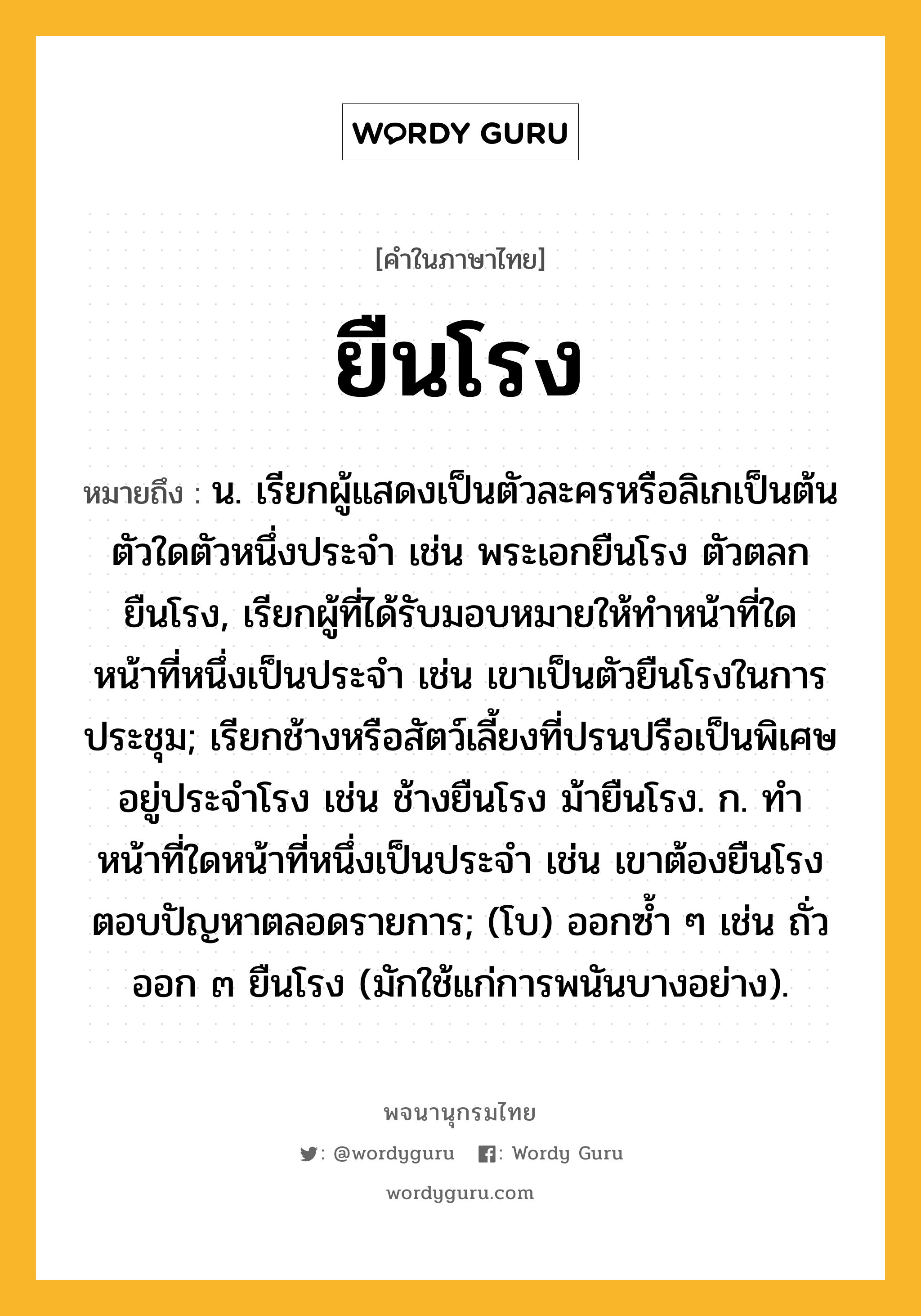 ยืนโรง ความหมาย หมายถึงอะไร?, คำในภาษาไทย ยืนโรง หมายถึง น. เรียกผู้แสดงเป็นตัวละครหรือลิเกเป็นต้นตัวใดตัวหนึ่งประจํา เช่น พระเอกยืนโรง ตัวตลกยืนโรง, เรียกผู้ที่ได้รับมอบหมายให้ทำหน้าที่ใดหน้าที่หนึ่งเป็นประจำ เช่น เขาเป็นตัวยืนโรงในการประชุม; เรียกช้างหรือสัตว์เลี้ยงที่ปรนปรือเป็นพิเศษอยู่ประจําโรง เช่น ช้างยืนโรง ม้ายืนโรง. ก. ทำหน้าที่ใดหน้าที่หนึ่งเป็นประจำ เช่น เขาต้องยืนโรงตอบปัญหาตลอดรายการ; (โบ) ออกซํ้า ๆ เช่น ถั่วออก ๓ ยืนโรง (มักใช้แก่การพนันบางอย่าง).