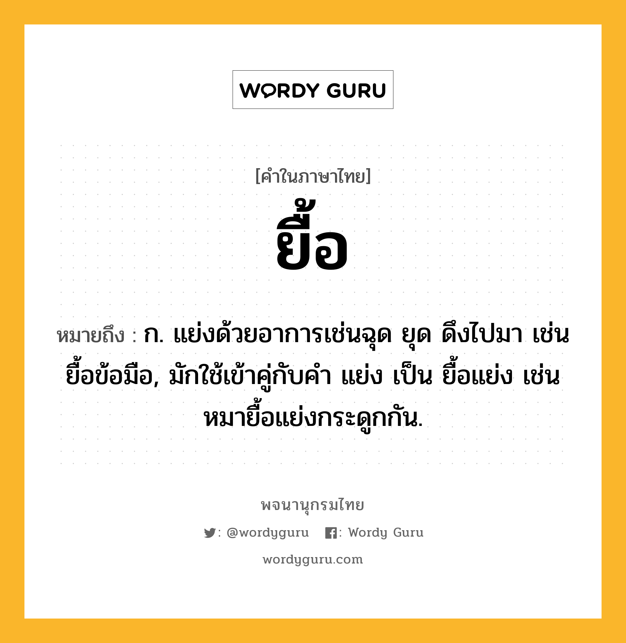 ยื้อ ความหมาย หมายถึงอะไร?, คำในภาษาไทย ยื้อ หมายถึง ก. แย่งด้วยอาการเช่นฉุด ยุด ดึงไปมา เช่น ยื้อข้อมือ, มักใช้เข้าคู่กับคํา แย่ง เป็น ยื้อแย่ง เช่น หมายื้อแย่งกระดูกกัน.