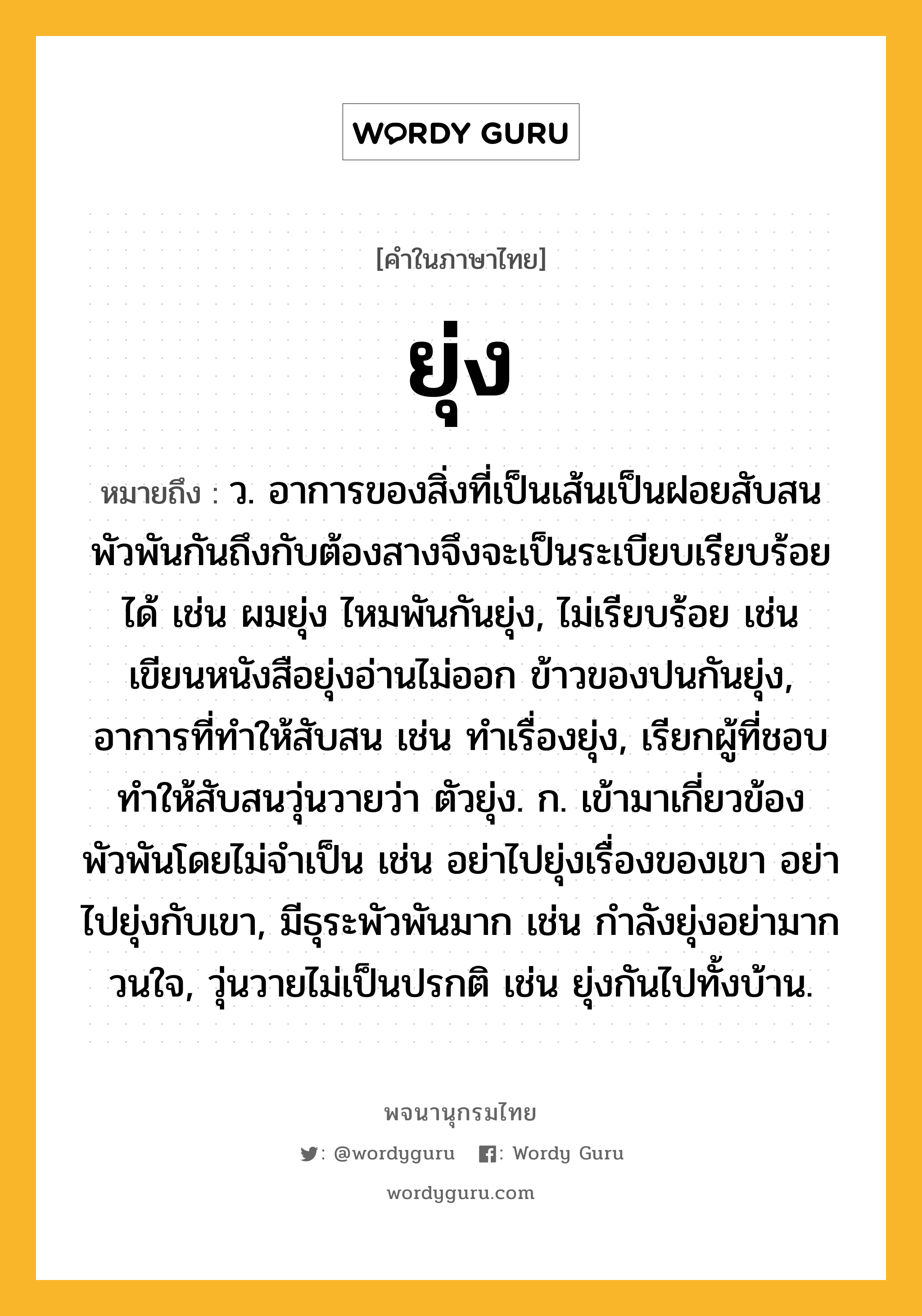 ยุ่ง ความหมาย หมายถึงอะไร?, คำในภาษาไทย ยุ่ง หมายถึง ว. อาการของสิ่งที่เป็นเส้นเป็นฝอยสับสนพัวพันกันถึงกับต้องสางจึงจะเป็นระเบียบเรียบร้อยได้ เช่น ผมยุ่ง ไหมพันกันยุ่ง, ไม่เรียบร้อย เช่น เขียนหนังสือยุ่งอ่านไม่ออก ข้าวของปนกันยุ่ง, อาการที่ทำให้สับสน เช่น ทำเรื่องยุ่ง, เรียกผู้ที่ชอบทำให้สับสนวุ่นวายว่า ตัวยุ่ง. ก. เข้ามาเกี่ยวข้องพัวพันโดยไม่จำเป็น เช่น อย่าไปยุ่งเรื่องของเขา อย่าไปยุ่งกับเขา, มีธุระพัวพันมาก เช่น กำลังยุ่งอย่ามากวนใจ, วุ่นวายไม่เป็นปรกติ เช่น ยุ่งกันไปทั้งบ้าน.