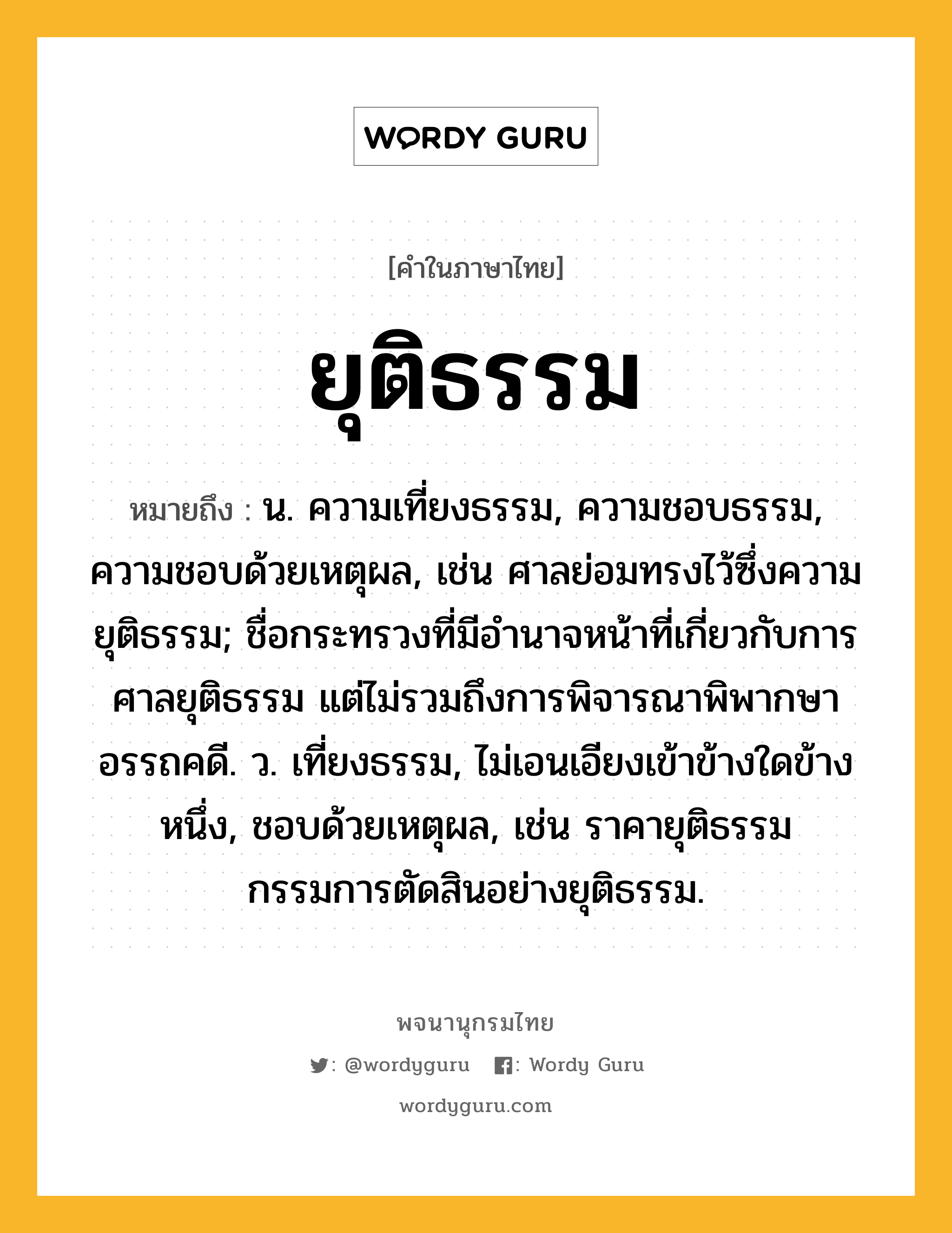 ยุติธรรม ความหมาย หมายถึงอะไร?, คำในภาษาไทย ยุติธรรม หมายถึง น. ความเที่ยงธรรม, ความชอบธรรม, ความชอบด้วยเหตุผล, เช่น ศาลย่อมทรงไว้ซึ่งความยุติธรรม; ชื่อกระทรวงที่มีอํานาจหน้าที่เกี่ยวกับการศาลยุติธรรม แต่ไม่รวมถึงการพิจารณาพิพากษาอรรถคดี. ว. เที่ยงธรรม, ไม่เอนเอียงเข้าข้างใดข้างหนึ่ง, ชอบด้วยเหตุผล, เช่น ราคายุติธรรม กรรมการตัดสินอย่างยุติธรรม.