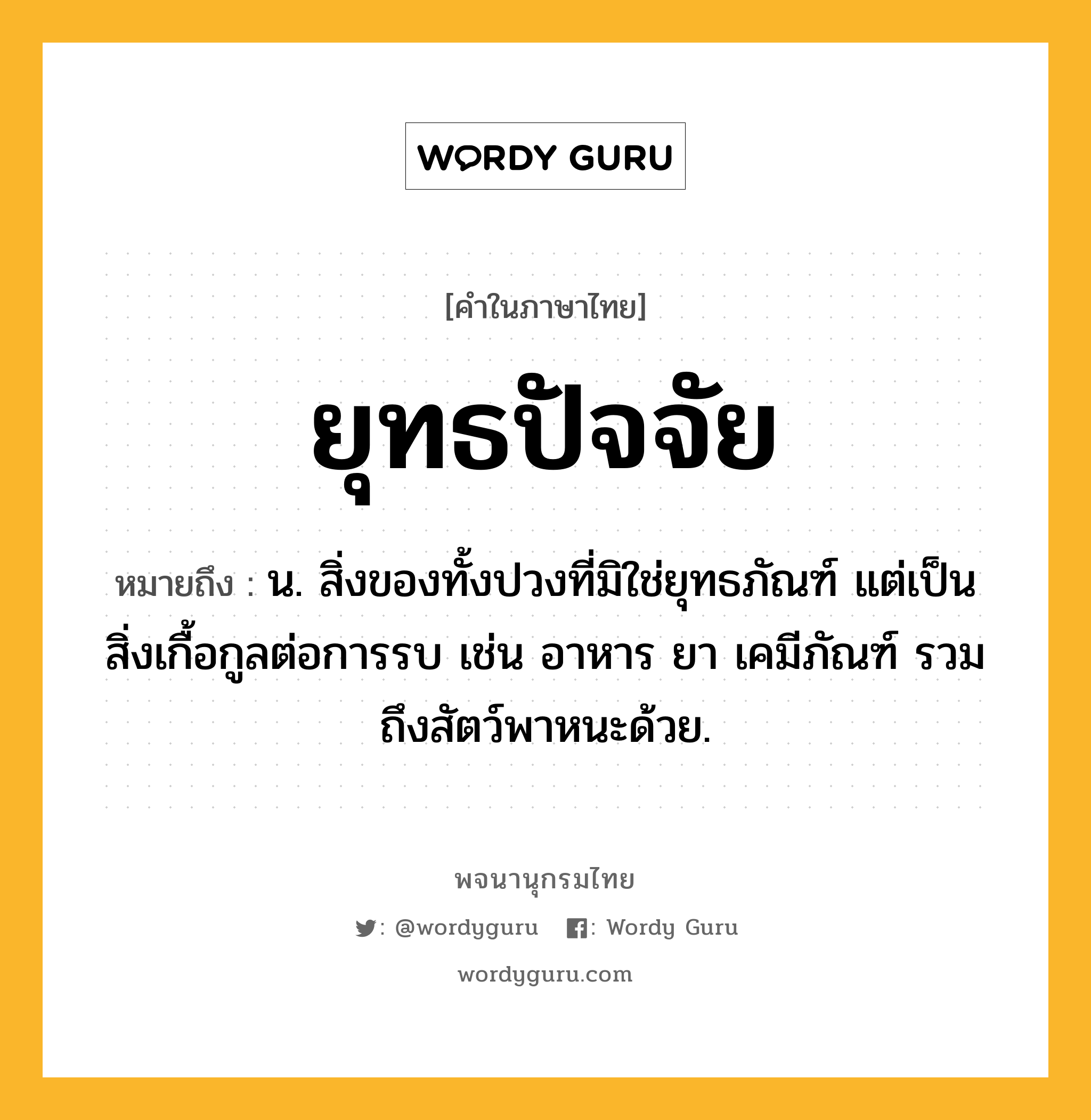 ยุทธปัจจัย ความหมาย หมายถึงอะไร?, คำในภาษาไทย ยุทธปัจจัย หมายถึง น. สิ่งของทั้งปวงที่มิใช่ยุทธภัณฑ์ แต่เป็นสิ่งเกื้อกูลต่อการรบ เช่น อาหาร ยา เคมีภัณฑ์ รวมถึงสัตว์พาหนะด้วย.