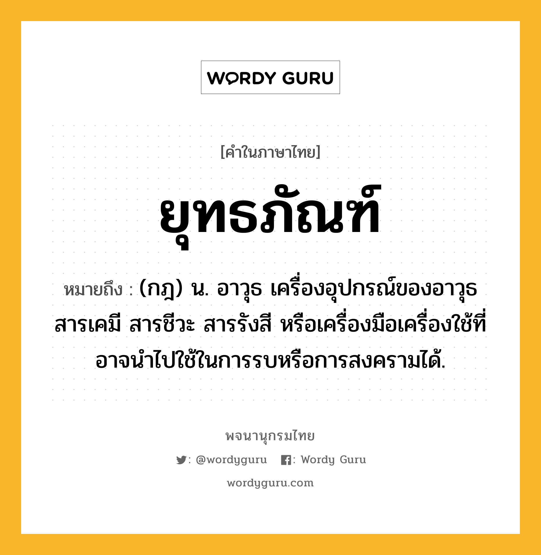 ยุทธภัณฑ์ ความหมาย หมายถึงอะไร?, คำในภาษาไทย ยุทธภัณฑ์ หมายถึง (กฎ) น. อาวุธ เครื่องอุปกรณ์ของอาวุธ สารเคมี สารชีวะ สารรังสี หรือเครื่องมือเครื่องใช้ที่อาจนําไปใช้ในการรบหรือการสงครามได้.