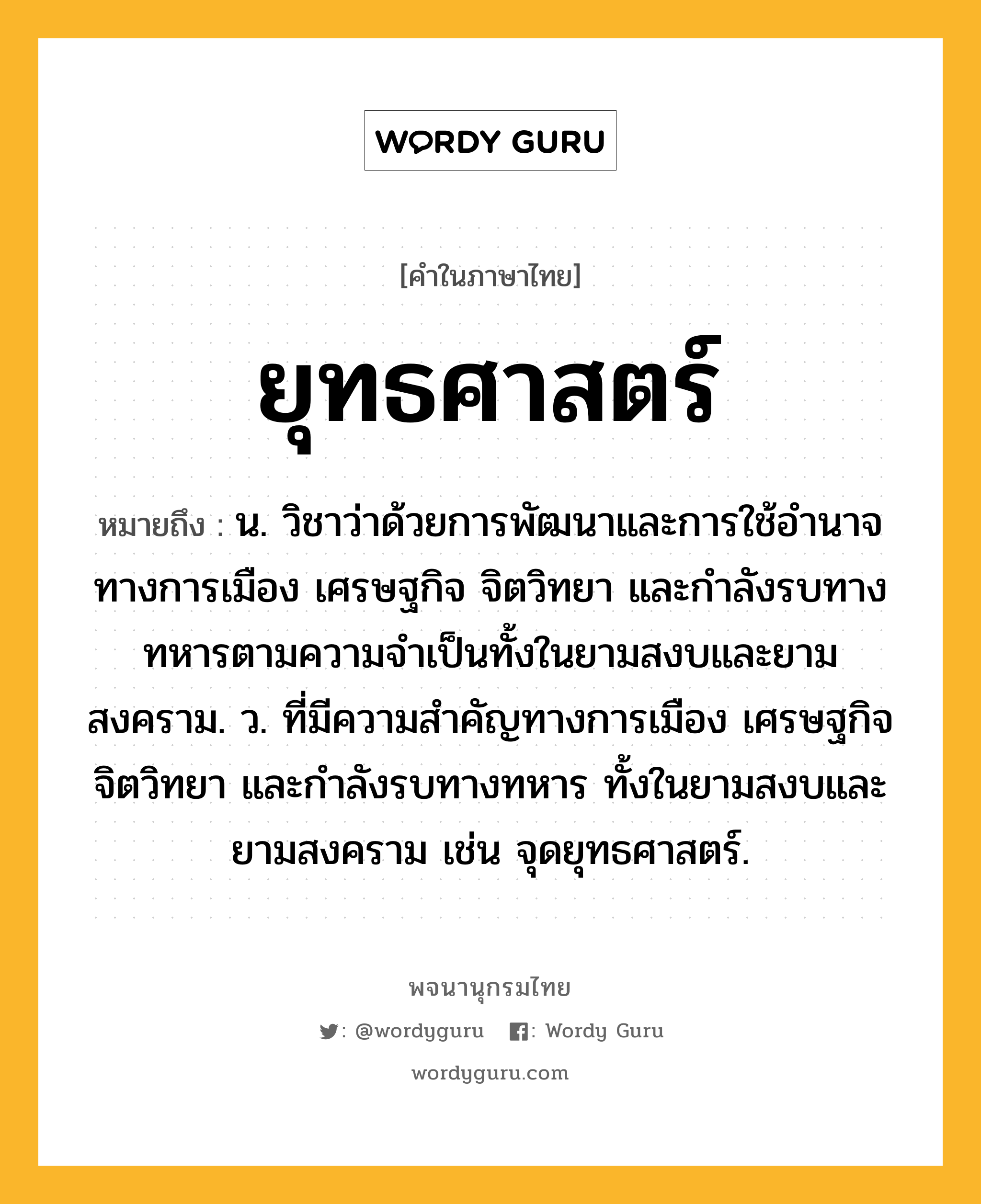 ยุทธศาสตร์ ความหมาย หมายถึงอะไร?, คำในภาษาไทย ยุทธศาสตร์ หมายถึง น. วิชาว่าด้วยการพัฒนาและการใช้อำนาจทางการเมือง เศรษฐกิจ จิตวิทยา และกำลังรบทางทหารตามความจำเป็นทั้งในยามสงบและยามสงคราม. ว. ที่มีความสำคัญทางการเมือง เศรษฐกิจ จิตวิทยา และกำลังรบทางทหาร ทั้งในยามสงบและยามสงคราม เช่น จุดยุทธศาสตร์.