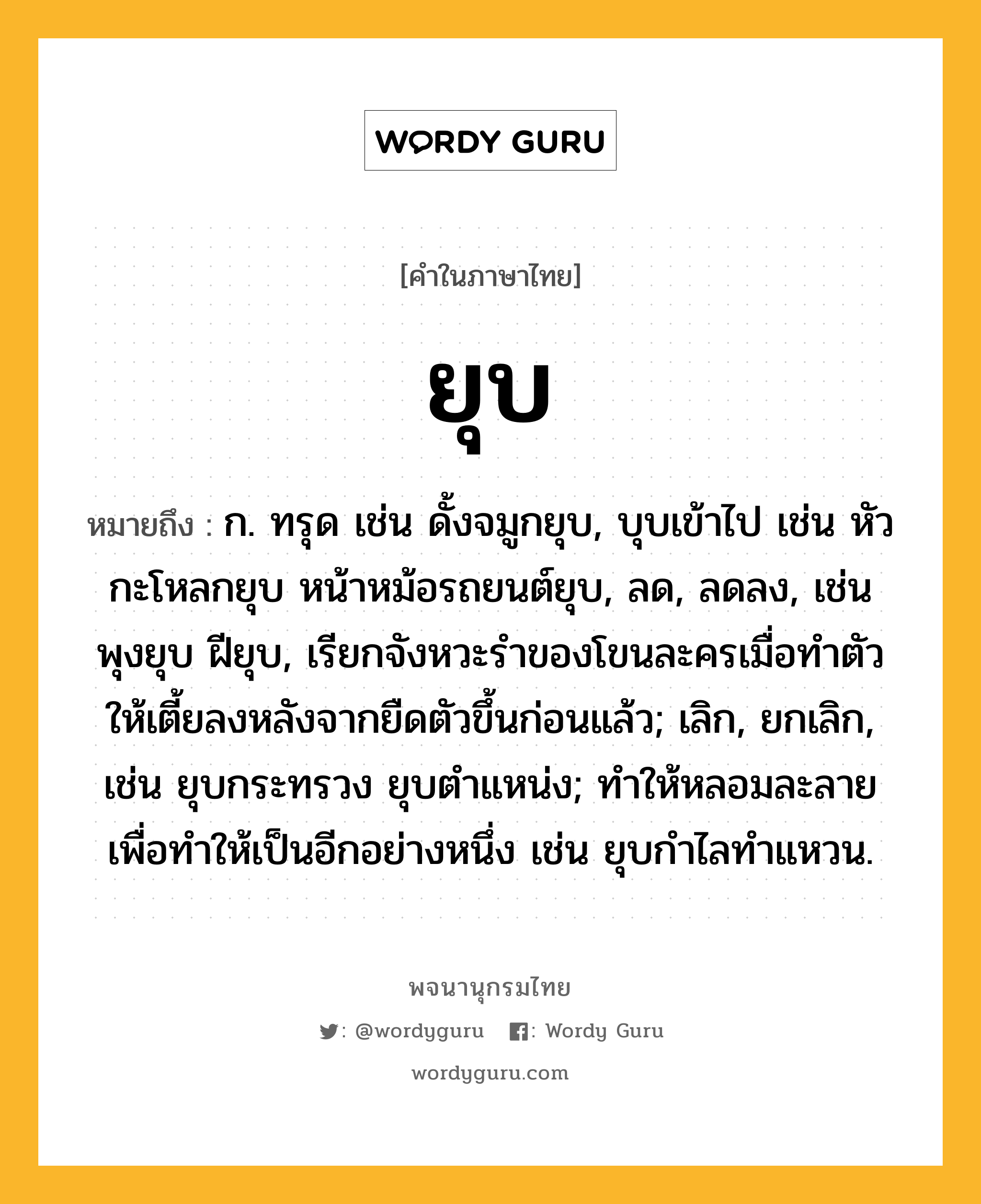 ยุบ ความหมาย หมายถึงอะไร?, คำในภาษาไทย ยุบ หมายถึง ก. ทรุด เช่น ดั้งจมูกยุบ, บุบเข้าไป เช่น หัวกะโหลกยุบ หน้าหม้อรถยนต์ยุบ, ลด, ลดลง, เช่น พุงยุบ ฝียุบ, เรียกจังหวะรำของโขนละครเมื่อทำตัวให้เตี้ยลงหลังจากยืดตัวขึ้นก่อนแล้ว; เลิก, ยกเลิก, เช่น ยุบกระทรวง ยุบตำแหน่ง; ทำให้หลอมละลายเพื่อทำให้เป็นอีกอย่างหนึ่ง เช่น ยุบกำไลทำแหวน.