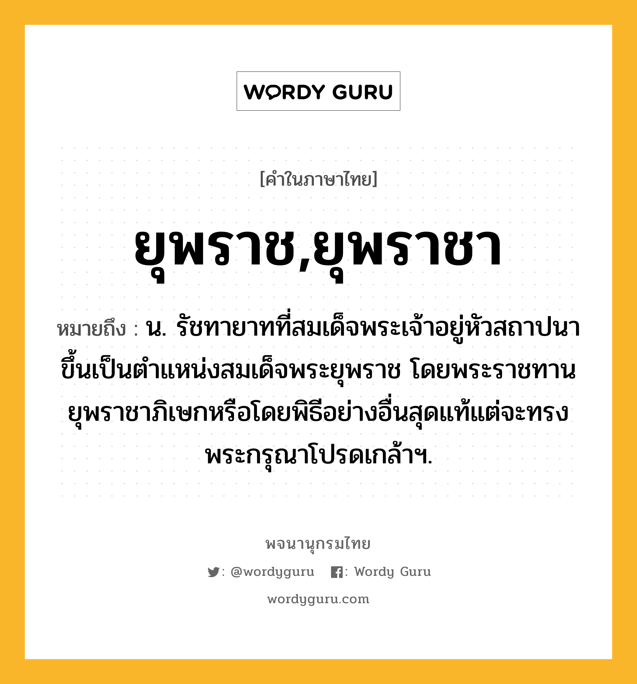 ยุพราช,ยุพราชา ความหมาย หมายถึงอะไร?, คำในภาษาไทย ยุพราช,ยุพราชา หมายถึง น. รัชทายาทที่สมเด็จพระเจ้าอยู่หัวสถาปนาขึ้นเป็นตําแหน่งสมเด็จพระยุพราช โดยพระราชทานยุพราชาภิเษกหรือโดยพิธีอย่างอื่นสุดแท้แต่จะทรงพระกรุณาโปรดเกล้าฯ.