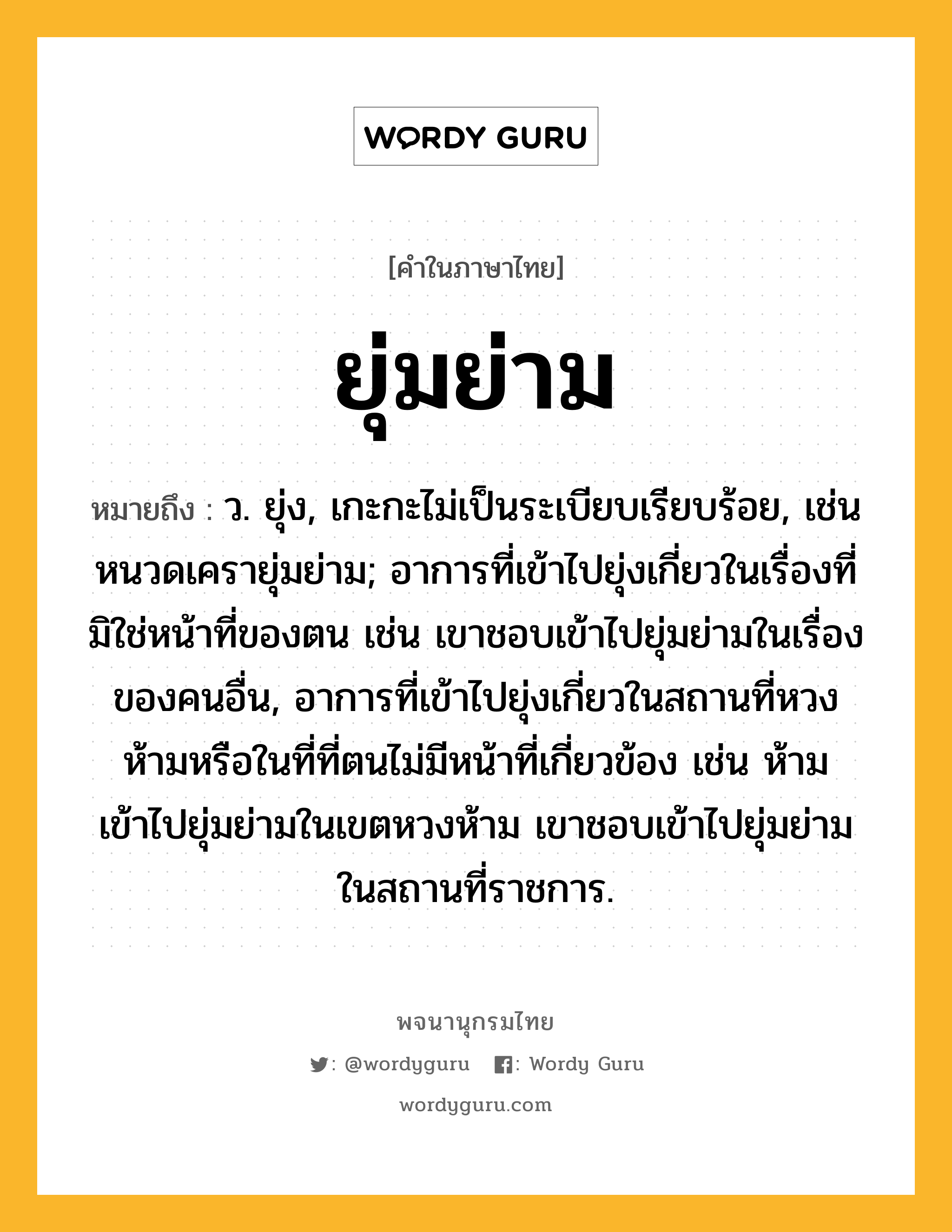 ยุ่มย่าม ความหมาย หมายถึงอะไร?, คำในภาษาไทย ยุ่มย่าม หมายถึง ว. ยุ่ง, เกะกะไม่เป็นระเบียบเรียบร้อย, เช่น หนวดเครายุ่มย่าม; อาการที่เข้าไปยุ่งเกี่ยวในเรื่องที่มิใช่หน้าที่ของตน เช่น เขาชอบเข้าไปยุ่มย่ามในเรื่องของคนอื่น, อาการที่เข้าไปยุ่งเกี่ยวในสถานที่หวงห้ามหรือในที่ที่ตนไม่มีหน้าที่เกี่ยวข้อง เช่น ห้ามเข้าไปยุ่มย่ามในเขตหวงห้าม เขาชอบเข้าไปยุ่มย่ามในสถานที่ราชการ.