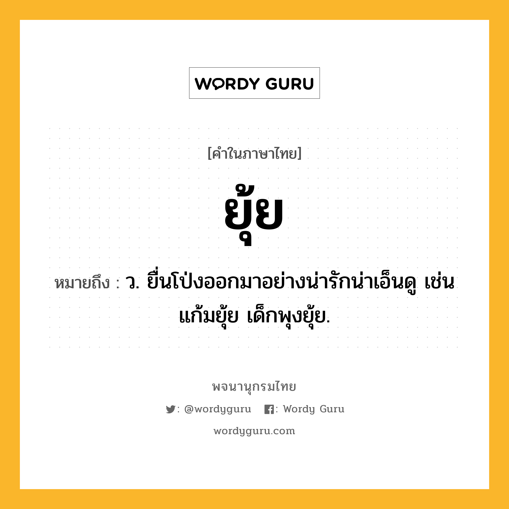 ยุ้ย ความหมาย หมายถึงอะไร?, คำในภาษาไทย ยุ้ย หมายถึง ว. ยื่นโป่งออกมาอย่างน่ารักน่าเอ็นดู เช่น แก้มยุ้ย เด็กพุงยุ้ย.