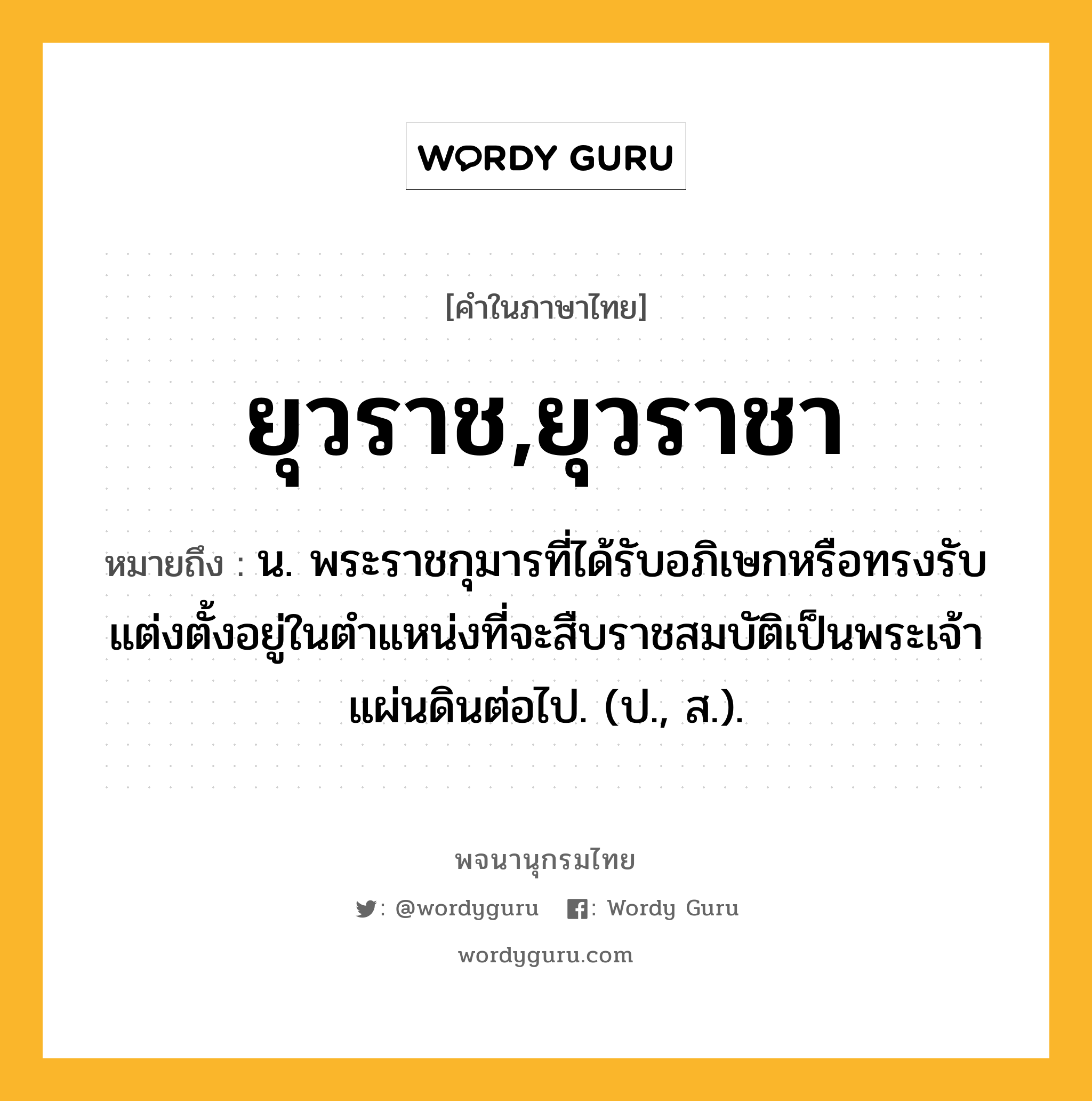 ยุวราช,ยุวราชา ความหมาย หมายถึงอะไร?, คำในภาษาไทย ยุวราช,ยุวราชา หมายถึง น. พระราชกุมารที่ได้รับอภิเษกหรือทรงรับแต่งตั้งอยู่ในตําแหน่งที่จะสืบราชสมบัติเป็นพระเจ้าแผ่นดินต่อไป. (ป., ส.).