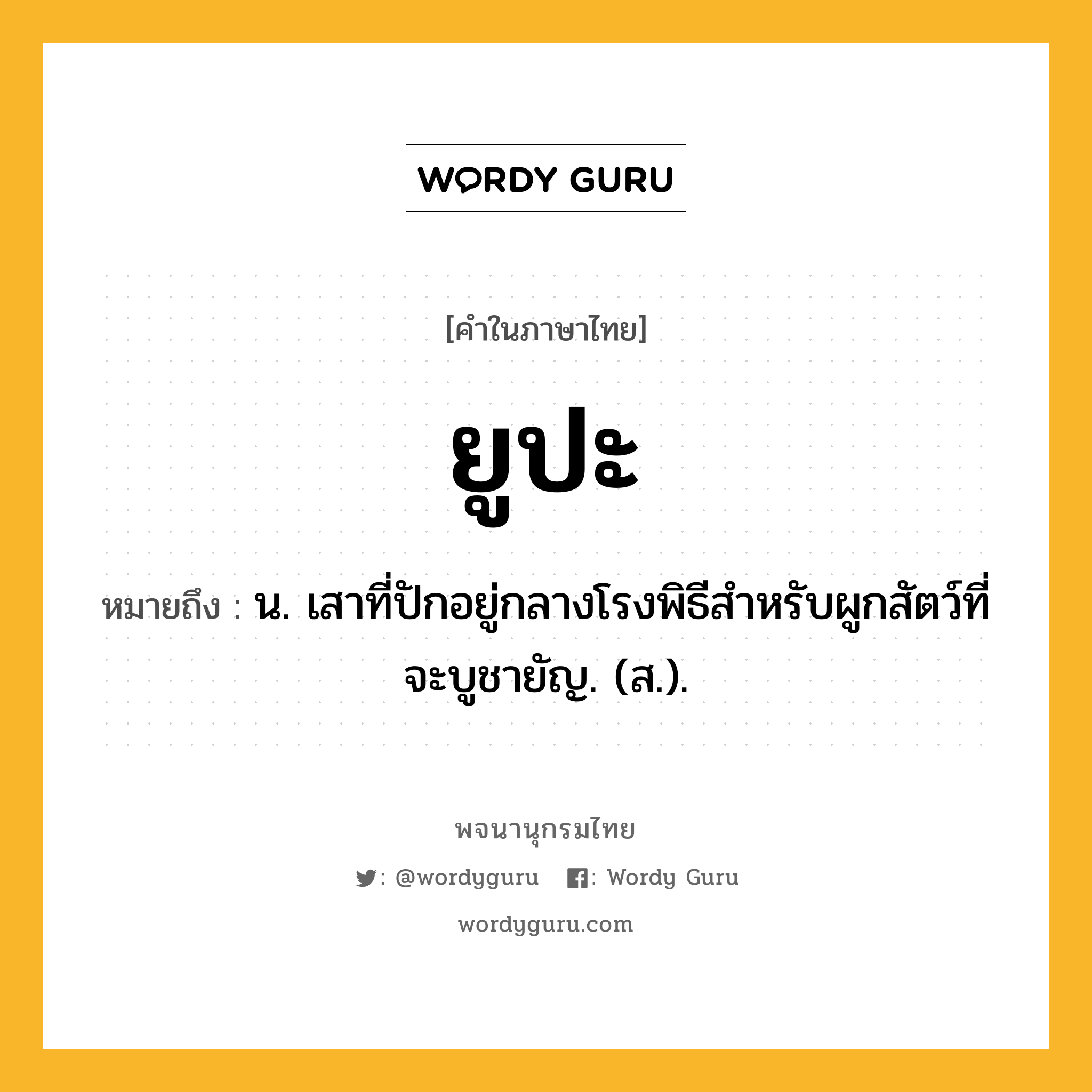 ยูปะ ความหมาย หมายถึงอะไร?, คำในภาษาไทย ยูปะ หมายถึง น. เสาที่ปักอยู่กลางโรงพิธีสําหรับผูกสัตว์ที่จะบูชายัญ. (ส.).