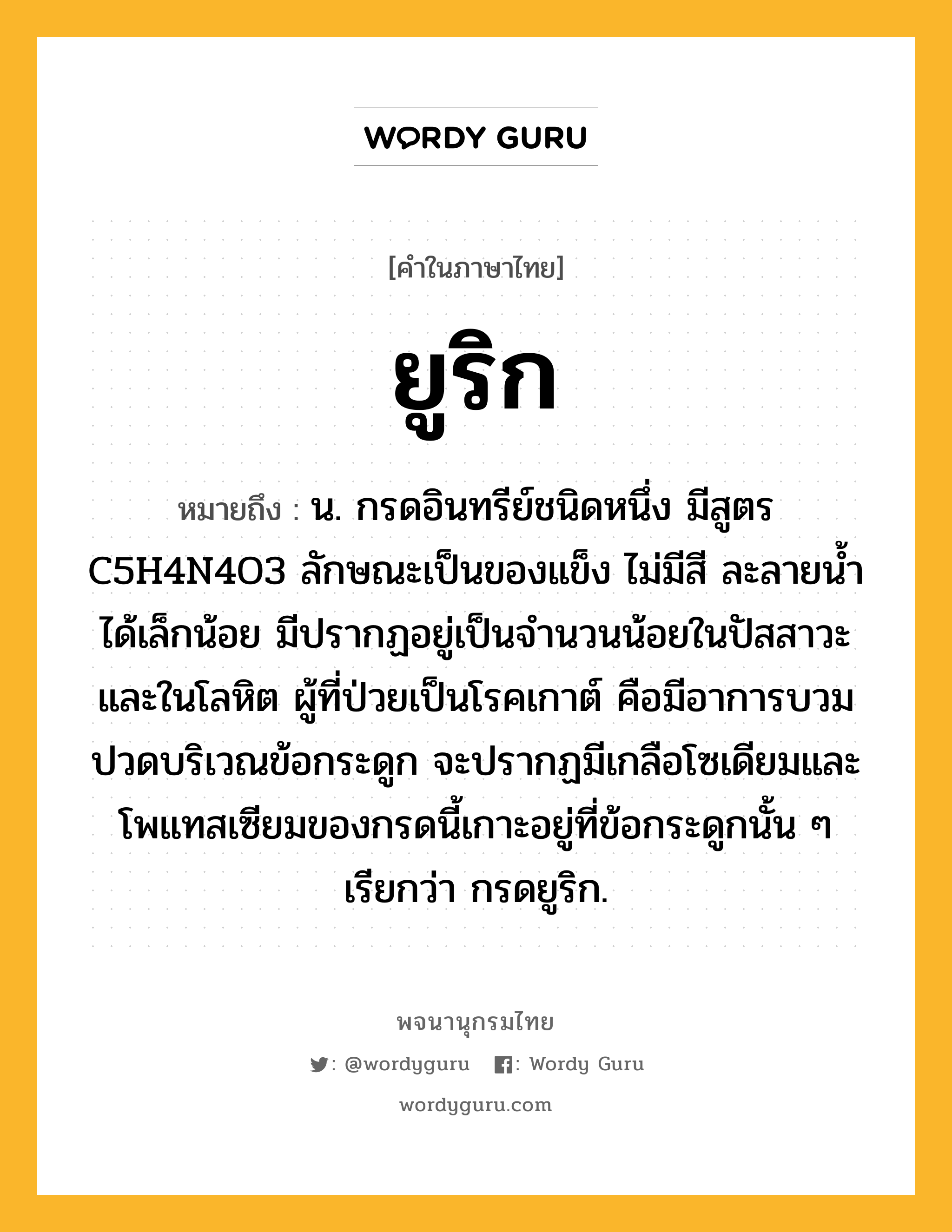 ยูริก ความหมาย หมายถึงอะไร?, คำในภาษาไทย ยูริก หมายถึง น. กรดอินทรีย์ชนิดหนึ่ง มีสูตร C5H4N4O3 ลักษณะเป็นของแข็ง ไม่มีสี ละลายนํ้าได้เล็กน้อย มีปรากฏอยู่เป็นจํานวนน้อยในปัสสาวะและในโลหิต ผู้ที่ป่วยเป็นโรคเกาต์ คือมีอาการบวมปวดบริเวณข้อกระดูก จะปรากฏมีเกลือโซเดียมและโพแทสเซียมของกรดนี้เกาะอยู่ที่ข้อกระดูกนั้น ๆ เรียกว่า กรดยูริก.