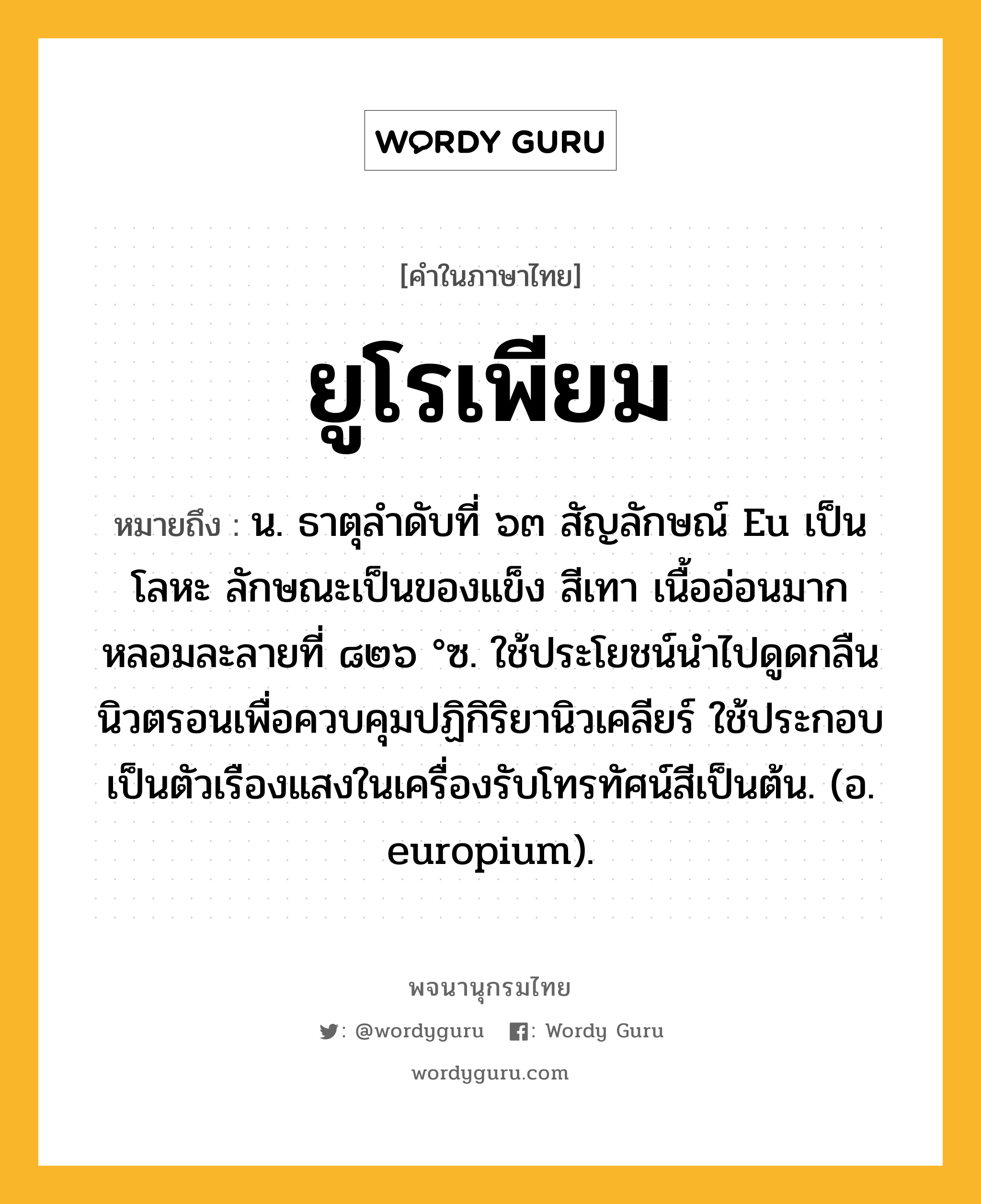 ยูโรเพียม ความหมาย หมายถึงอะไร?, คำในภาษาไทย ยูโรเพียม หมายถึง น. ธาตุลําดับที่ ๖๓ สัญลักษณ์ Eu เป็นโลหะ ลักษณะเป็นของแข็ง สีเทา เนื้ออ่อนมาก หลอมละลายที่ ๘๒๖ °ซ. ใช้ประโยชน์นําไปดูดกลืนนิวตรอนเพื่อควบคุมปฏิกิริยานิวเคลียร์ ใช้ประกอบเป็นตัวเรืองแสงในเครื่องรับโทรทัศน์สีเป็นต้น. (อ. europium).