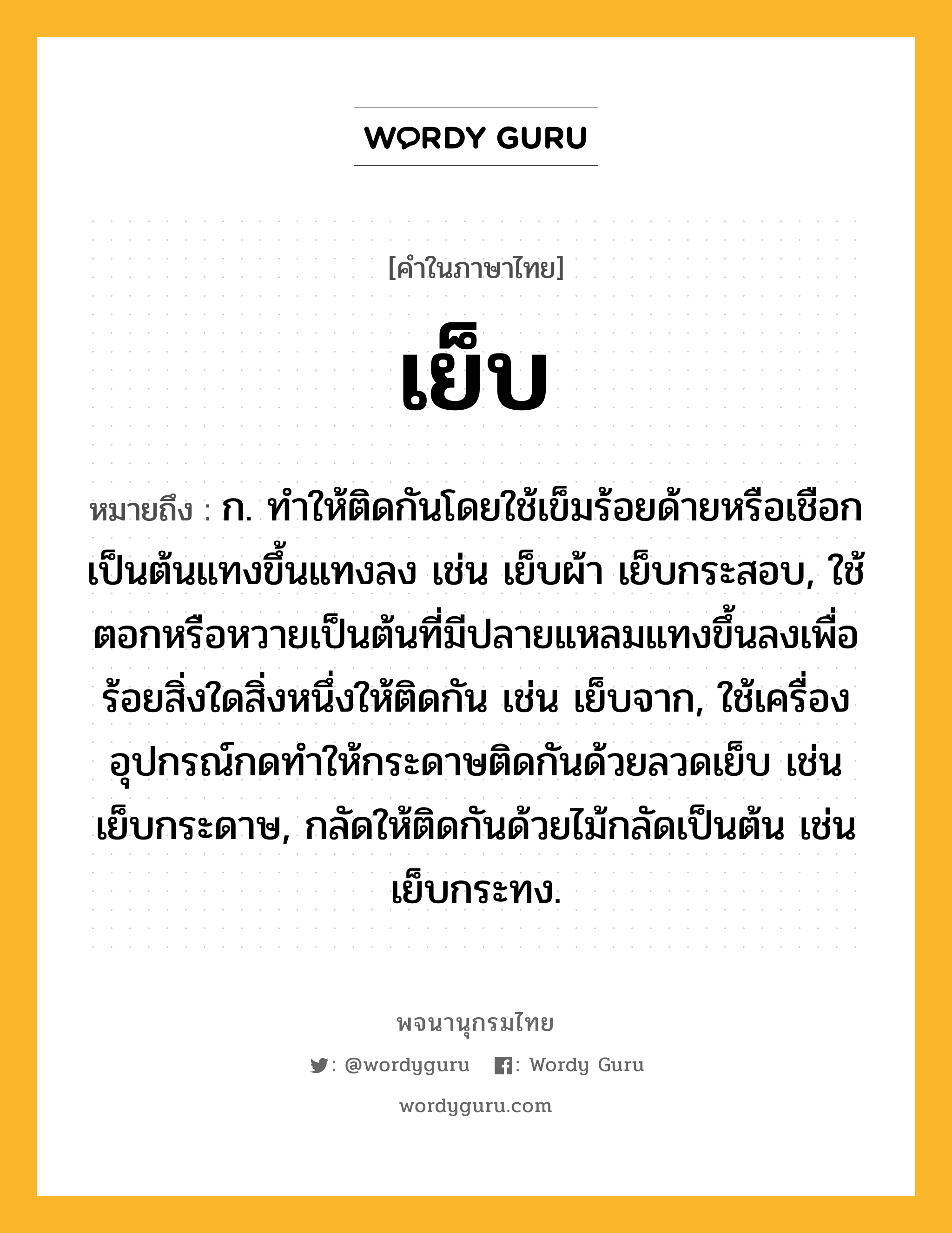 เย็บ ความหมาย หมายถึงอะไร?, คำในภาษาไทย เย็บ หมายถึง ก. ทําให้ติดกันโดยใช้เข็มร้อยด้ายหรือเชือกเป็นต้นแทงขึ้นแทงลง เช่น เย็บผ้า เย็บกระสอบ, ใช้ตอกหรือหวายเป็นต้นที่มีปลายแหลมแทงขึ้นลงเพื่อร้อยสิ่งใดสิ่งหนึ่งให้ติดกัน เช่น เย็บจาก, ใช้เครื่องอุปกรณ์กดทำให้กระดาษติดกันด้วยลวดเย็บ เช่น เย็บกระดาษ, กลัดให้ติดกันด้วยไม้กลัดเป็นต้น เช่น เย็บกระทง.