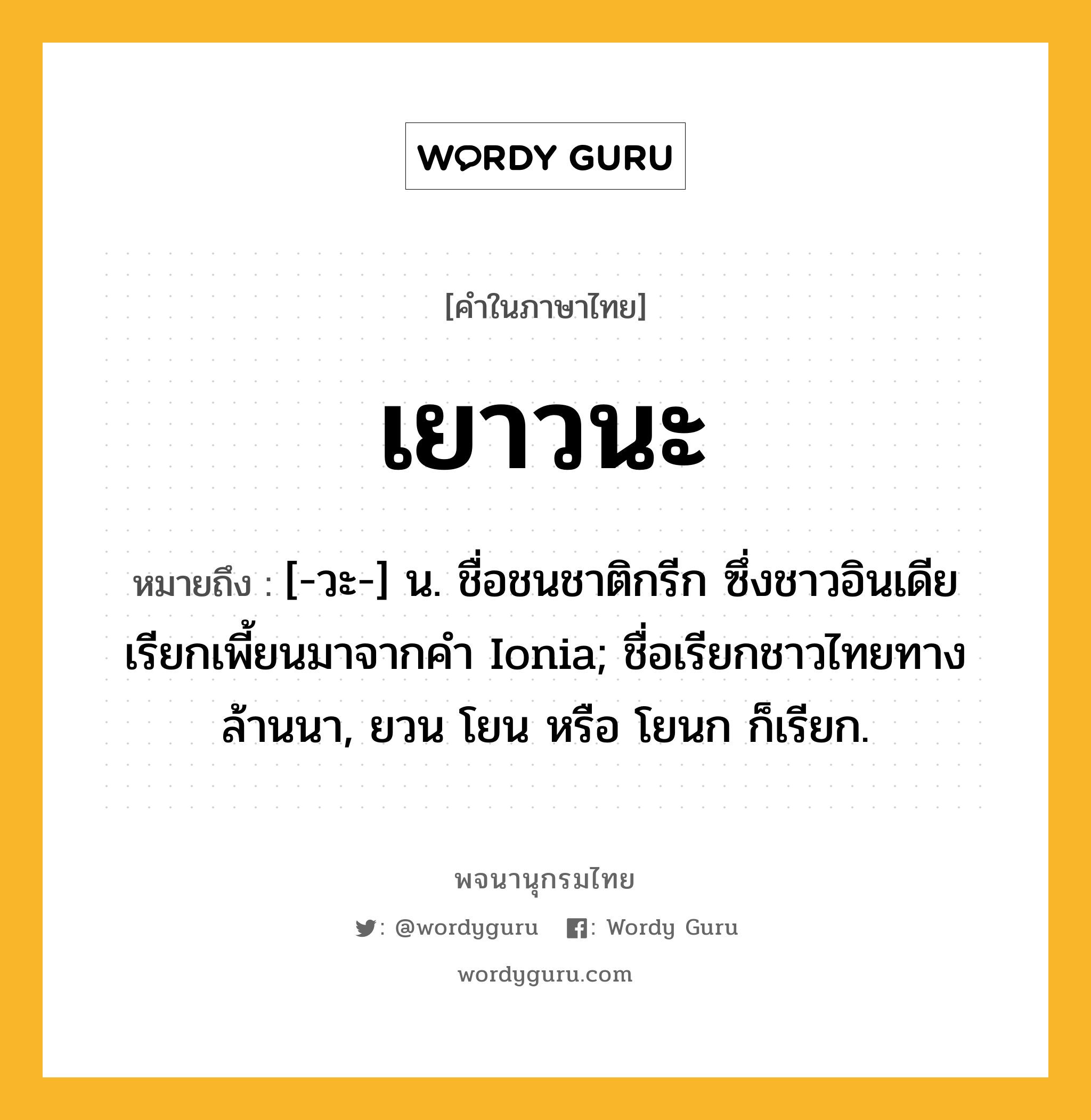 เยาวนะ ความหมาย หมายถึงอะไร?, คำในภาษาไทย เยาวนะ หมายถึง [-วะ-] น. ชื่อชนชาติกรีก ซึ่งชาวอินเดียเรียกเพี้ยนมาจากคํา Ionia; ชื่อเรียกชาวไทยทางล้านนา, ยวน โยน หรือ โยนก ก็เรียก.