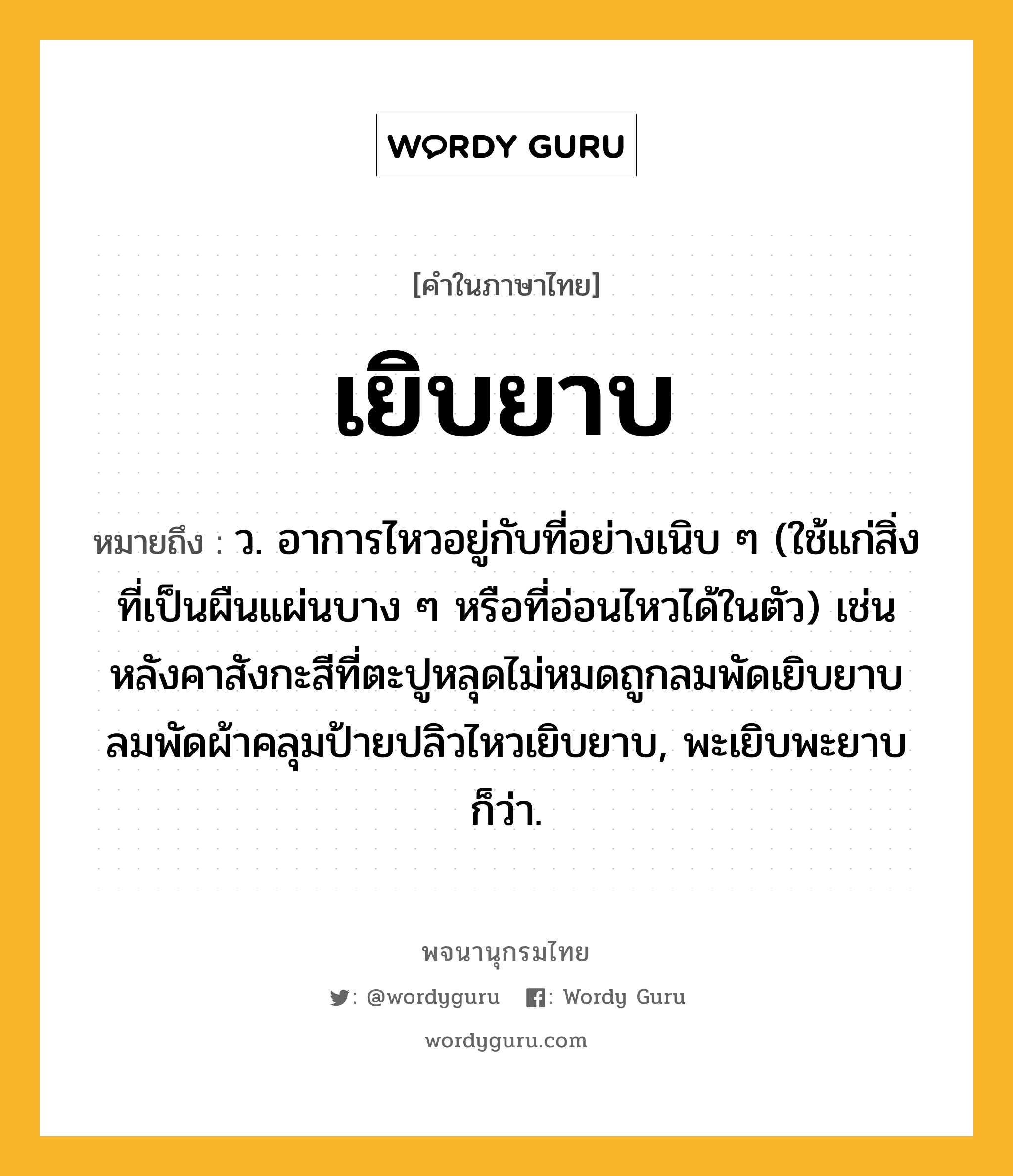 เยิบยาบ ความหมาย หมายถึงอะไร?, คำในภาษาไทย เยิบยาบ หมายถึง ว. อาการไหวอยู่กับที่อย่างเนิบ ๆ (ใช้แก่สิ่งที่เป็นผืนแผ่นบาง ๆ หรือที่อ่อนไหวได้ในตัว) เช่น หลังคาสังกะสีที่ตะปูหลุดไม่หมดถูกลมพัดเยิบยาบ ลมพัดผ้าคลุมป้ายปลิวไหวเยิบยาบ, พะเยิบพะยาบ ก็ว่า.