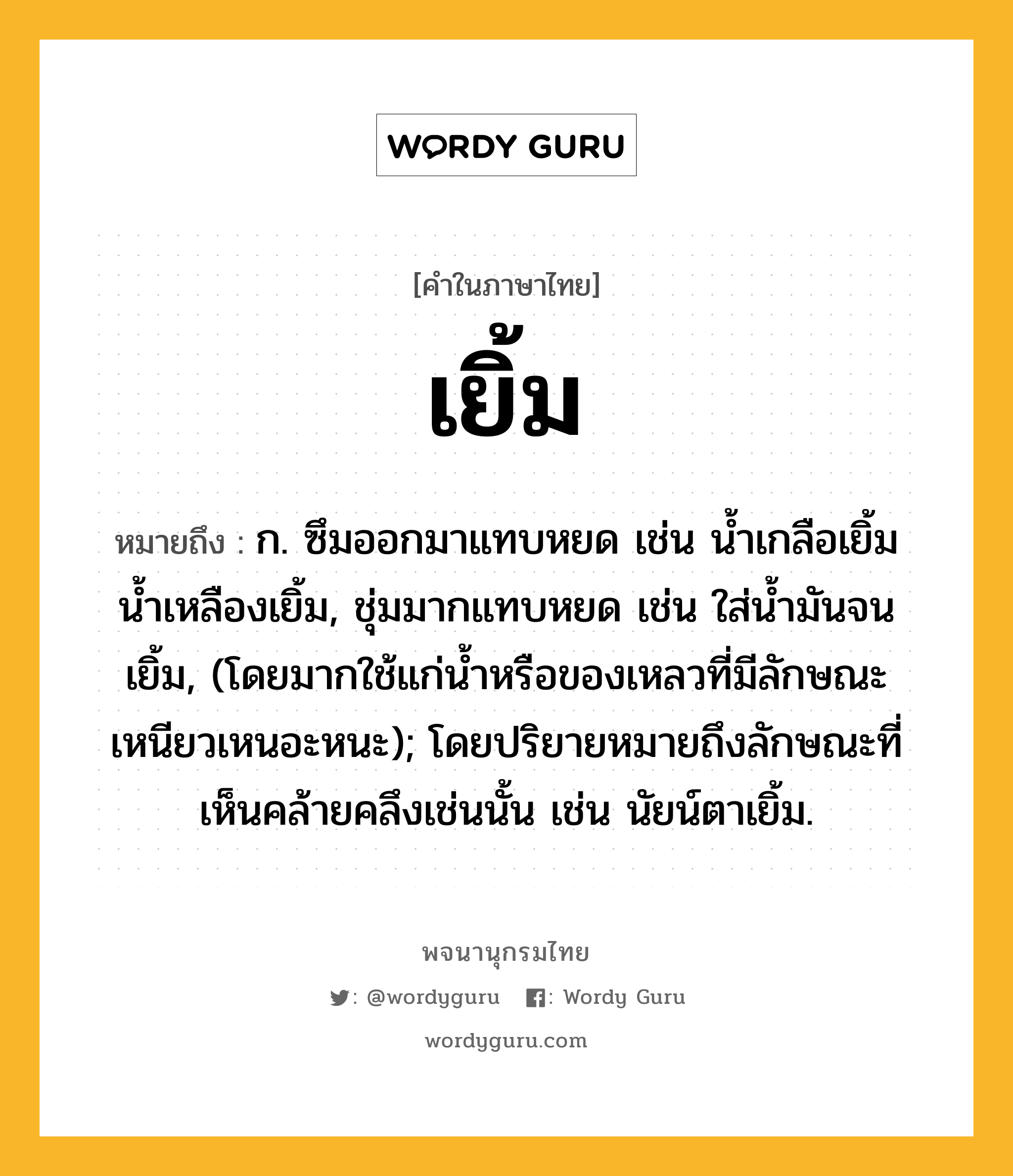 เยิ้ม ความหมาย หมายถึงอะไร?, คำในภาษาไทย เยิ้ม หมายถึง ก. ซึมออกมาแทบหยด เช่น นํ้าเกลือเยิ้ม น้ำเหลืองเยิ้ม, ชุ่มมากแทบหยด เช่น ใส่นํ้ามันจนเยิ้ม, (โดยมากใช้แก่นํ้าหรือของเหลวที่มีลักษณะเหนียวเหนอะหนะ); โดยปริยายหมายถึงลักษณะที่เห็นคล้ายคลึงเช่นนั้น เช่น นัยน์ตาเยิ้ม.