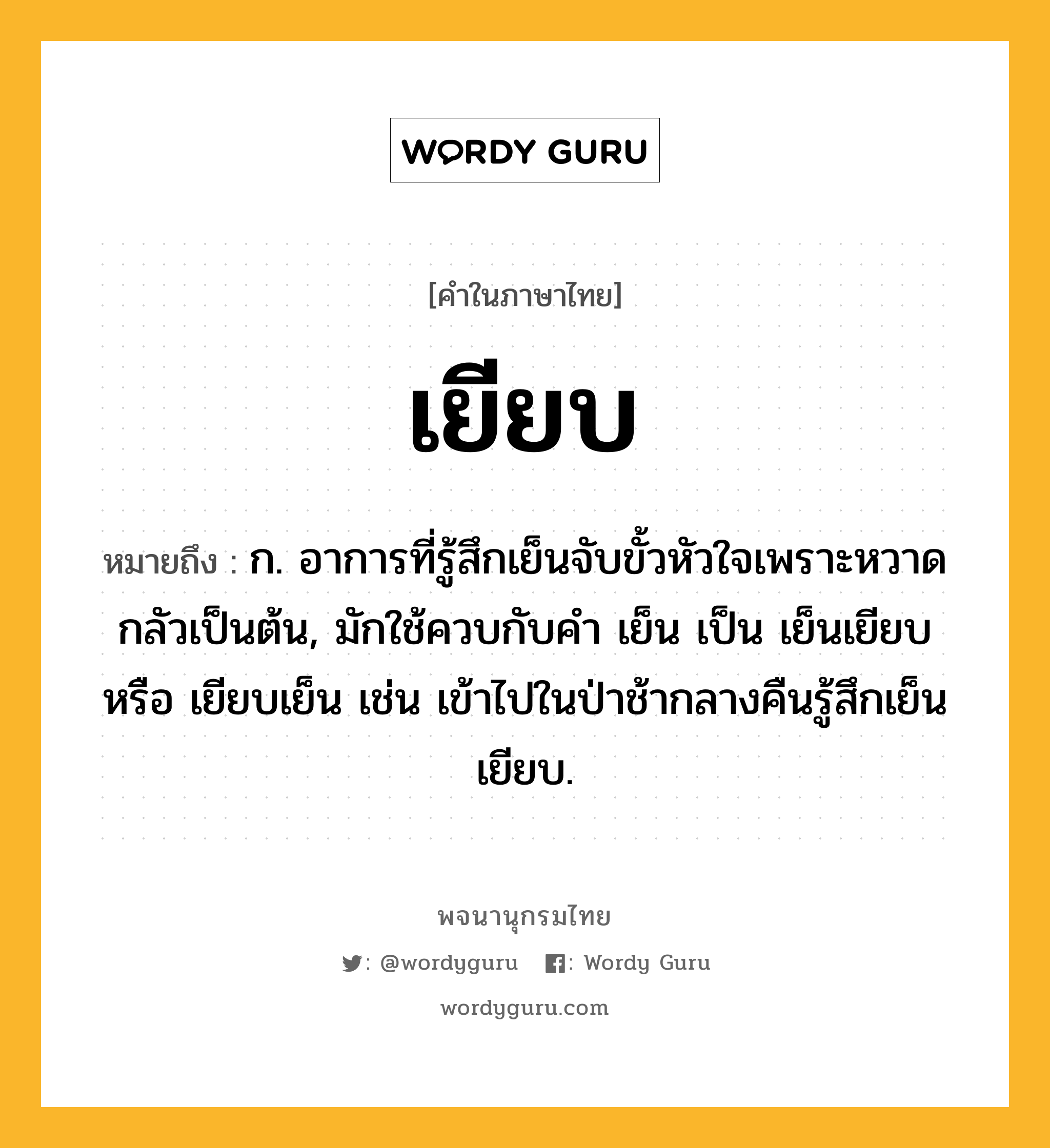 เยียบ ความหมาย หมายถึงอะไร?, คำในภาษาไทย เยียบ หมายถึง ก. อาการที่รู้สึกเย็นจับขั้วหัวใจเพราะหวาดกลัวเป็นต้น, มักใช้ควบกับคํา เย็น เป็น เย็นเยียบ หรือ เยียบเย็น เช่น เข้าไปในป่าช้ากลางคืนรู้สึกเย็นเยียบ.