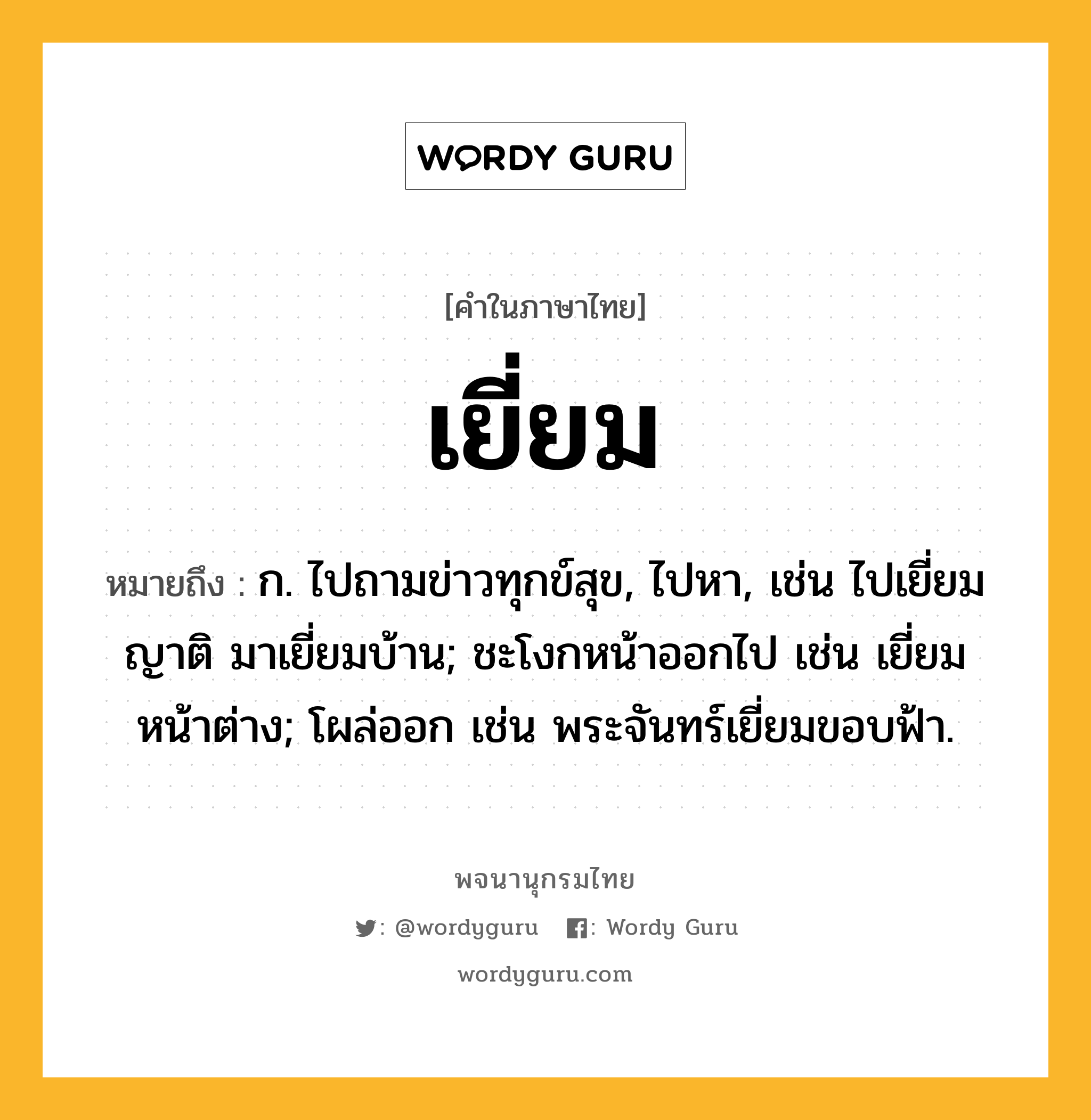 เยี่ยม ความหมาย หมายถึงอะไร?, คำในภาษาไทย เยี่ยม หมายถึง ก. ไปถามข่าวทุกข์สุข, ไปหา, เช่น ไปเยี่ยมญาติ มาเยี่ยมบ้าน; ชะโงกหน้าออกไป เช่น เยี่ยมหน้าต่าง; โผล่ออก เช่น พระจันทร์เยี่ยมขอบฟ้า.