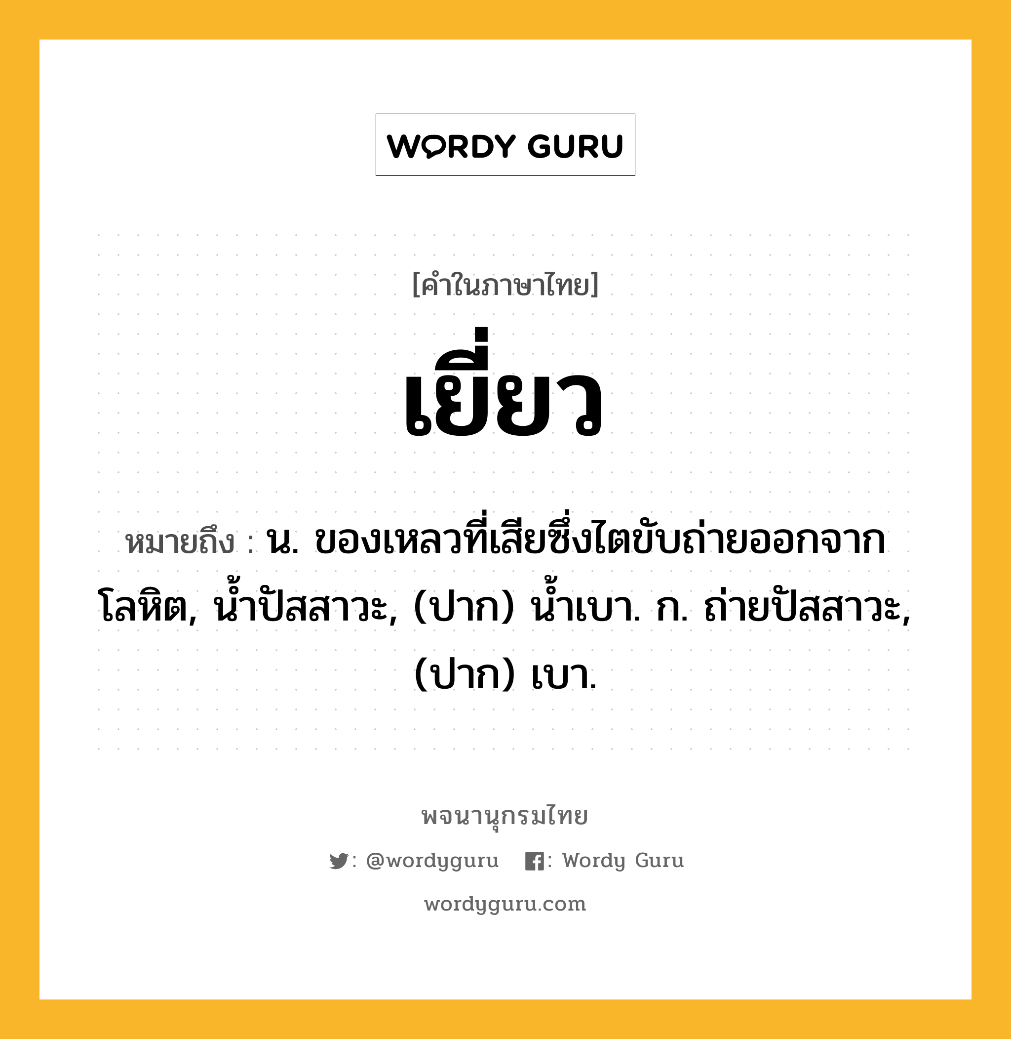 เยี่ยว ความหมาย หมายถึงอะไร?, คำในภาษาไทย เยี่ยว หมายถึง น. ของเหลวที่เสียซึ่งไตขับถ่ายออกจากโลหิต, นํ้าปัสสาวะ, (ปาก) น้ำเบา. ก. ถ่ายปัสสาวะ, (ปาก) เบา.