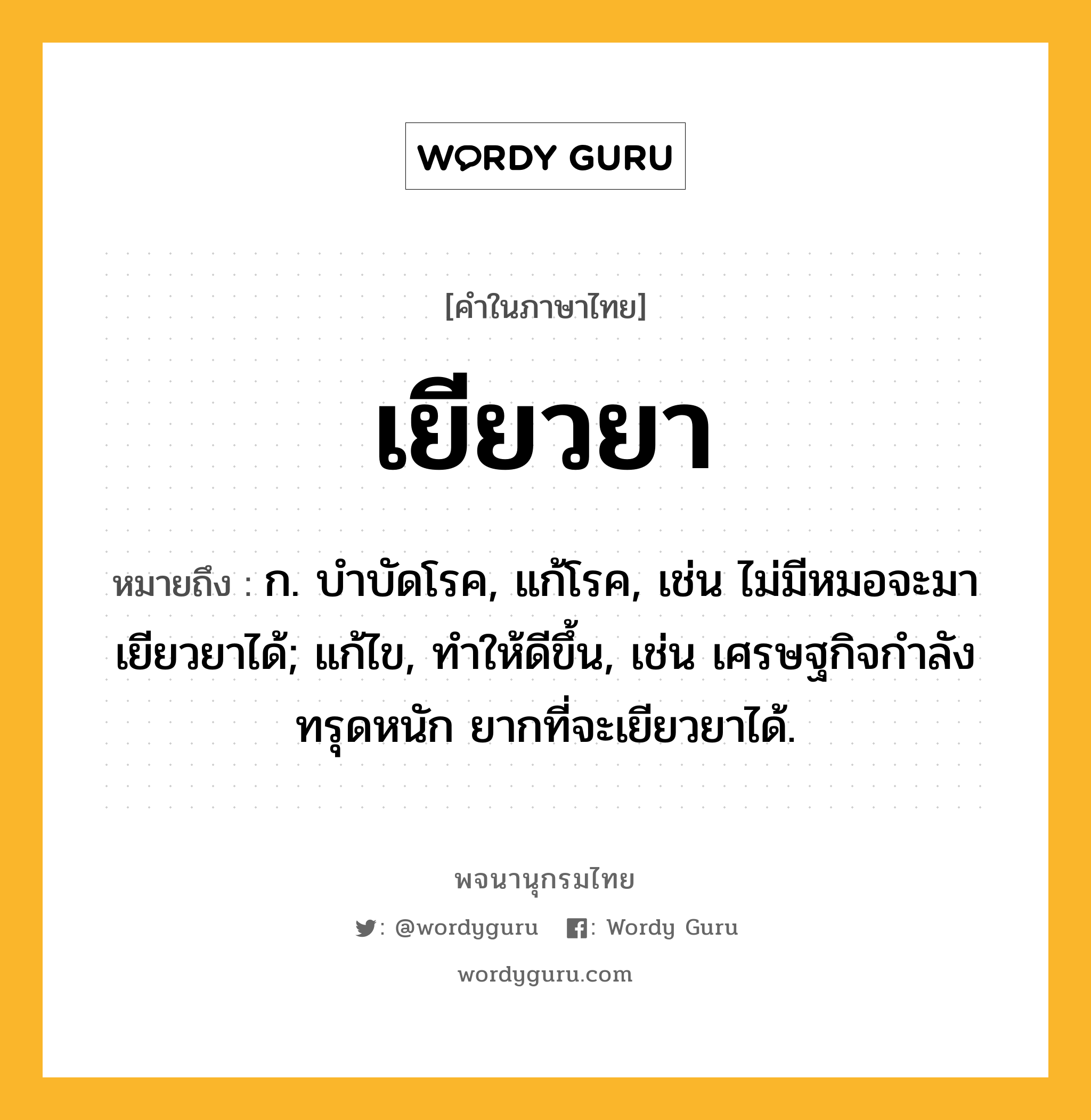 เยียวยา ความหมาย หมายถึงอะไร?, คำในภาษาไทย เยียวยา หมายถึง ก. บําบัดโรค, แก้โรค, เช่น ไม่มีหมอจะมาเยียวยาได้; แก้ไข, ทําให้ดีขึ้น, เช่น เศรษฐกิจกำลังทรุดหนัก ยากที่จะเยียวยาได้.