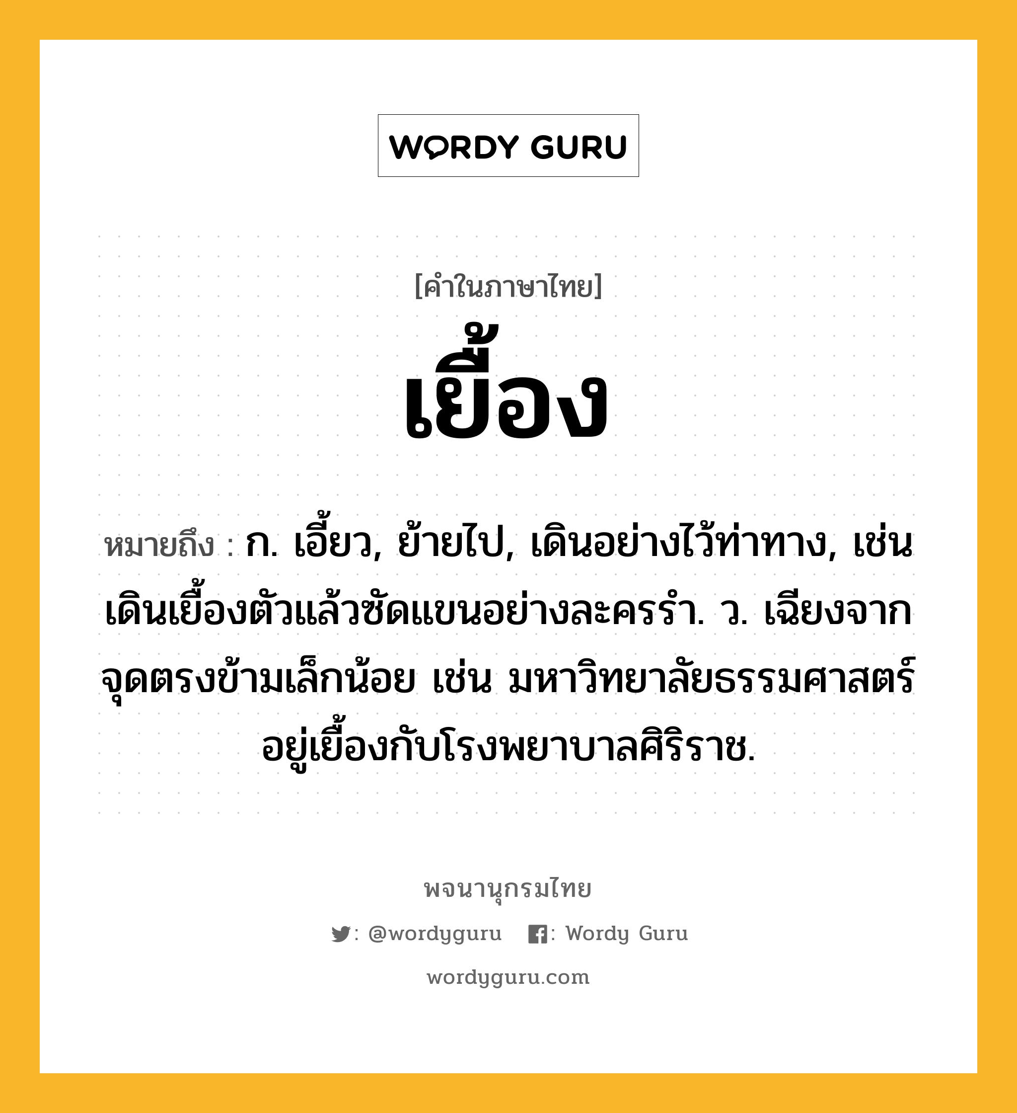 เยื้อง ความหมาย หมายถึงอะไร?, คำในภาษาไทย เยื้อง หมายถึง ก. เอี้ยว, ย้ายไป, เดินอย่างไว้ท่าทาง, เช่น เดินเยื้องตัวแล้วซัดแขนอย่างละครรำ. ว. เฉียงจากจุดตรงข้ามเล็กน้อย เช่น มหาวิทยาลัยธรรมศาสตร์อยู่เยื้องกับโรงพยาบาลศิริราช.