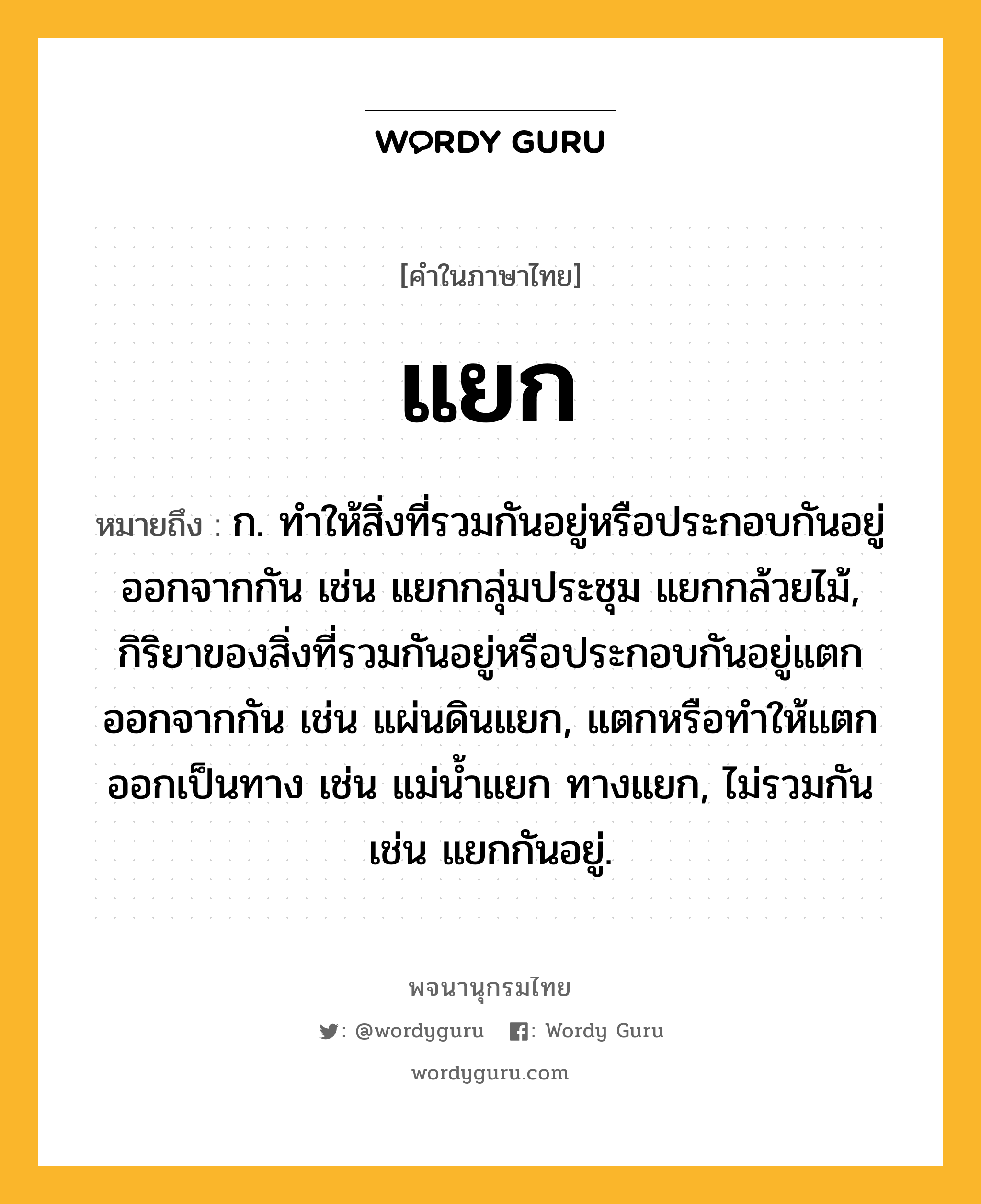 แยก ความหมาย หมายถึงอะไร?, คำในภาษาไทย แยก หมายถึง ก. ทําให้สิ่งที่รวมกันอยู่หรือประกอบกันอยู่ออกจากกัน เช่น แยกกลุ่มประชุม แยกกล้วยไม้, กิริยาของสิ่งที่รวมกันอยู่หรือประกอบกันอยู่แตกออกจากกัน เช่น แผ่นดินแยก, แตกหรือทําให้แตกออกเป็นทาง เช่น แม่นํ้าแยก ทางแยก, ไม่รวมกัน เช่น แยกกันอยู่.