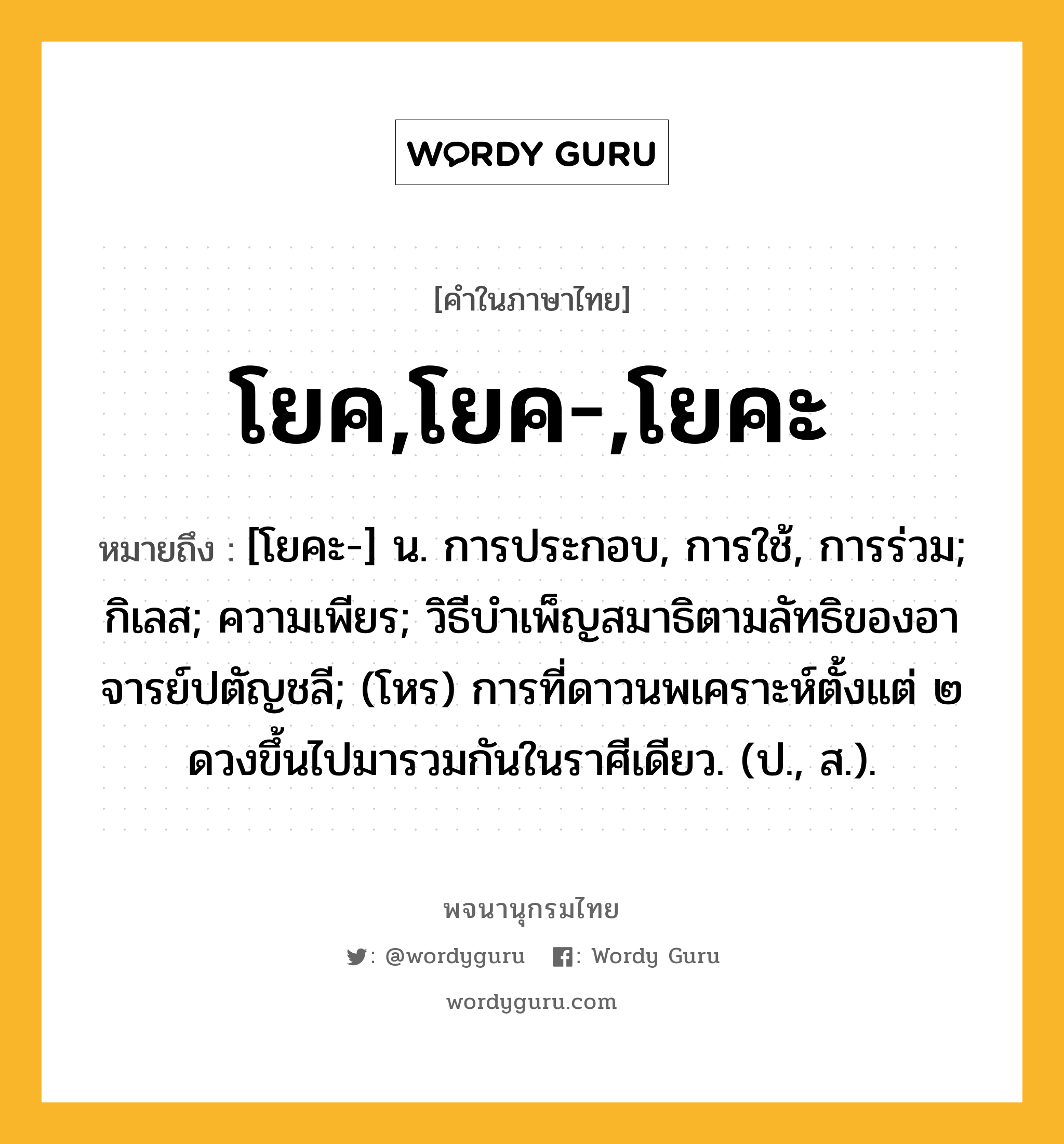 โยค,โยค-,โยคะ ความหมาย หมายถึงอะไร?, คำในภาษาไทย โยค,โยค-,โยคะ หมายถึง [โยคะ-] น. การประกอบ, การใช้, การร่วม; กิเลส; ความเพียร; วิธีบําเพ็ญสมาธิตามลัทธิของอาจารย์ปตัญชลี; (โหร) การที่ดาวนพเคราะห์ตั้งแต่ ๒ ดวงขึ้นไปมารวมกันในราศีเดียว. (ป., ส.).