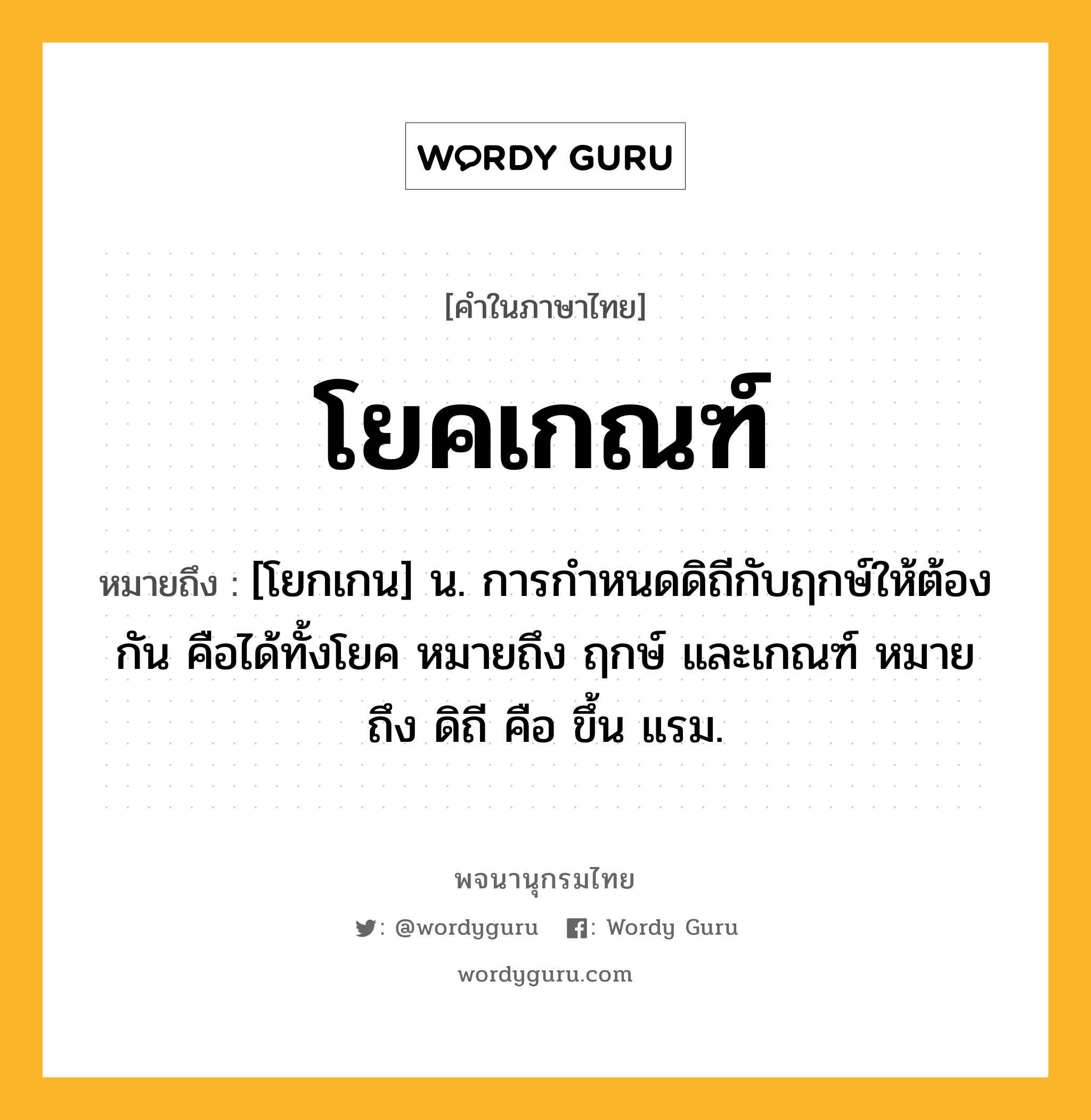 โยคเกณฑ์ ความหมาย หมายถึงอะไร?, คำในภาษาไทย โยคเกณฑ์ หมายถึง [โยกเกน] น. การกําหนดดิถีกับฤกษ์ให้ต้องกัน คือได้ทั้งโยค หมายถึง ฤกษ์ และเกณฑ์ หมายถึง ดิถี คือ ขึ้น แรม.