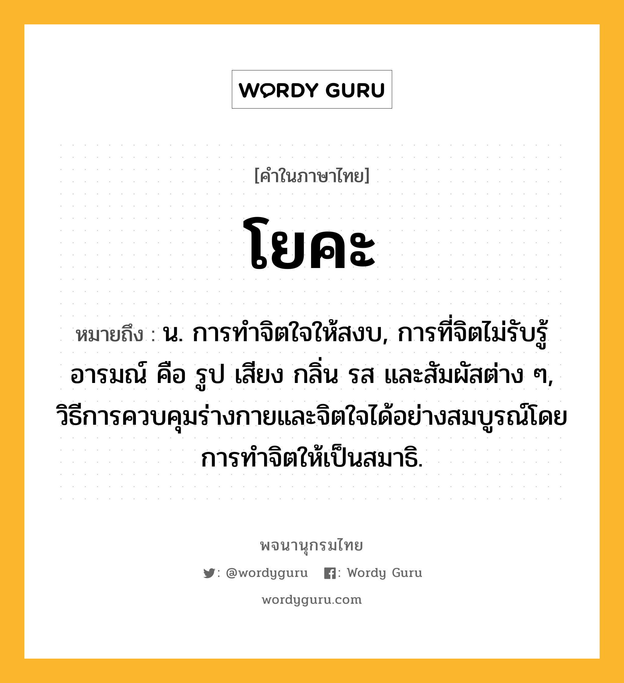 โยคะ ความหมาย หมายถึงอะไร?, คำในภาษาไทย โยคะ หมายถึง น. การทำจิตใจให้สงบ, การที่จิตไม่รับรู้อารมณ์ คือ รูป เสียง กลิ่น รส และสัมผัสต่าง ๆ, วิธีการควบคุมร่างกายและจิตใจได้อย่างสมบูรณ์โดยการทำจิตให้เป็นสมาธิ.