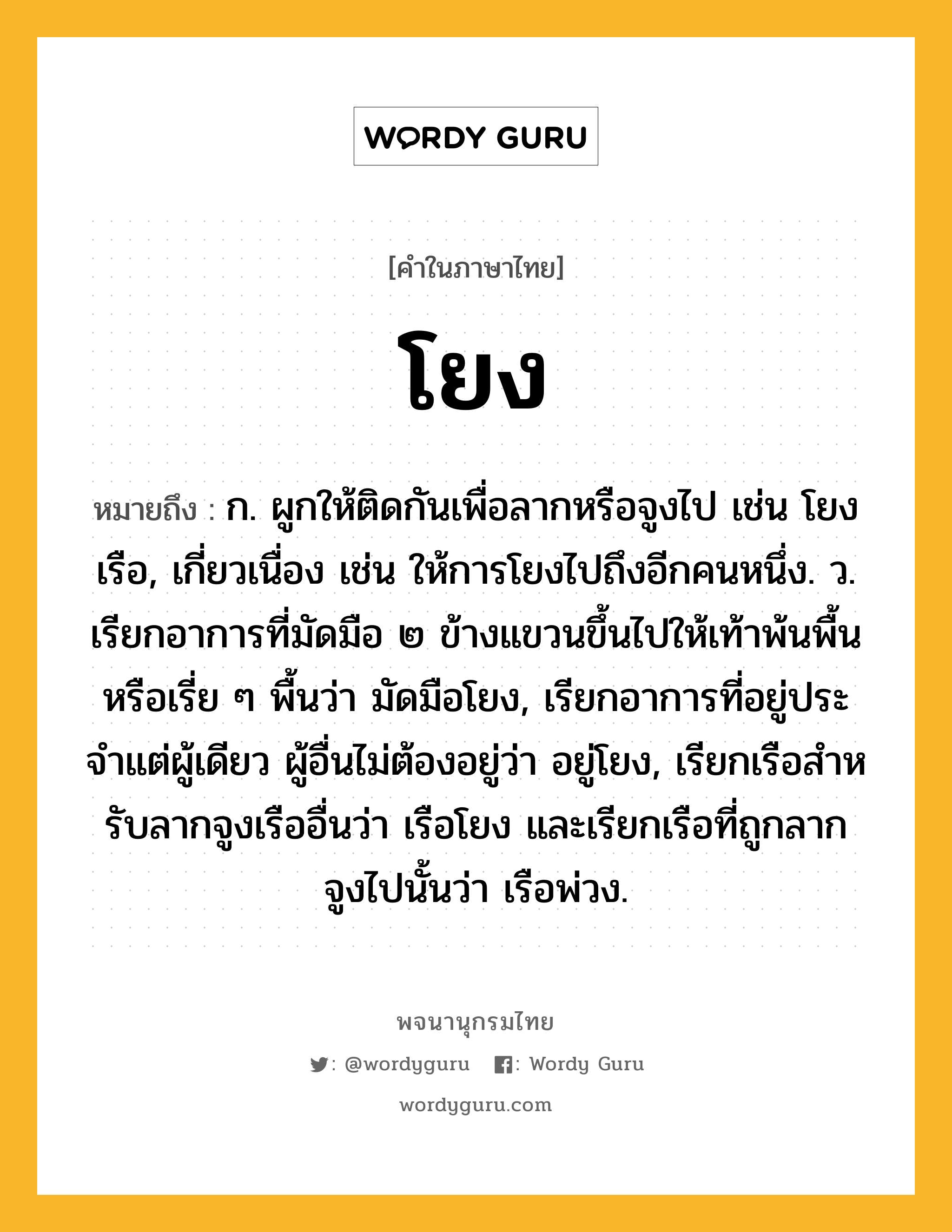 โยง ความหมาย หมายถึงอะไร?, คำในภาษาไทย โยง หมายถึง ก. ผูกให้ติดกันเพื่อลากหรือจูงไป เช่น โยงเรือ, เกี่ยวเนื่อง เช่น ให้การโยงไปถึงอีกคนหนึ่ง. ว. เรียกอาการที่มัดมือ ๒ ข้างแขวนขึ้นไปให้เท้าพ้นพื้นหรือเรี่ย ๆ พื้นว่า มัดมือโยง, เรียกอาการที่อยู่ประจําแต่ผู้เดียว ผู้อื่นไม่ต้องอยู่ว่า อยู่โยง, เรียกเรือสําหรับลากจูงเรืออื่นว่า เรือโยง และเรียกเรือที่ถูกลากจูงไปนั้นว่า เรือพ่วง.