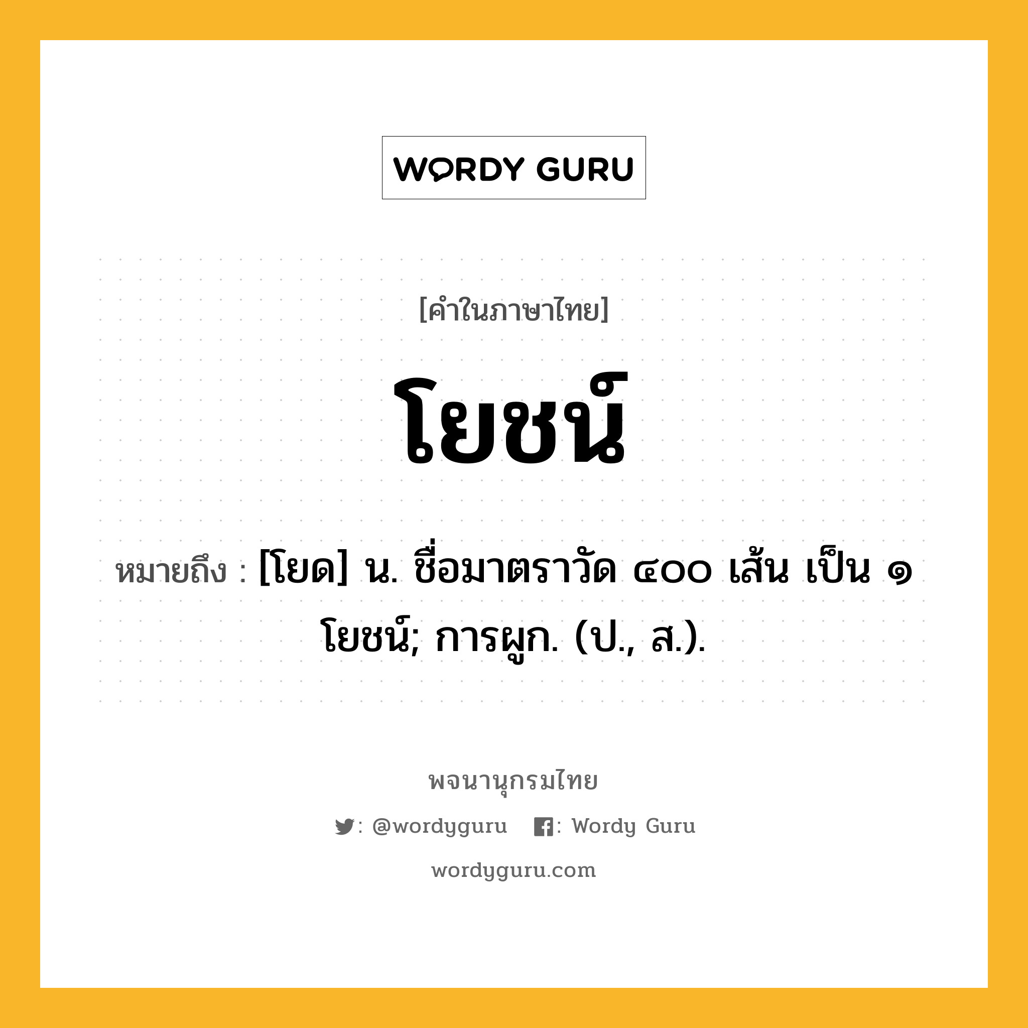 โยชน์ ความหมาย หมายถึงอะไร?, คำในภาษาไทย โยชน์ หมายถึง [โยด] น. ชื่อมาตราวัด ๔๐๐ เส้น เป็น ๑ โยชน์; การผูก. (ป., ส.).