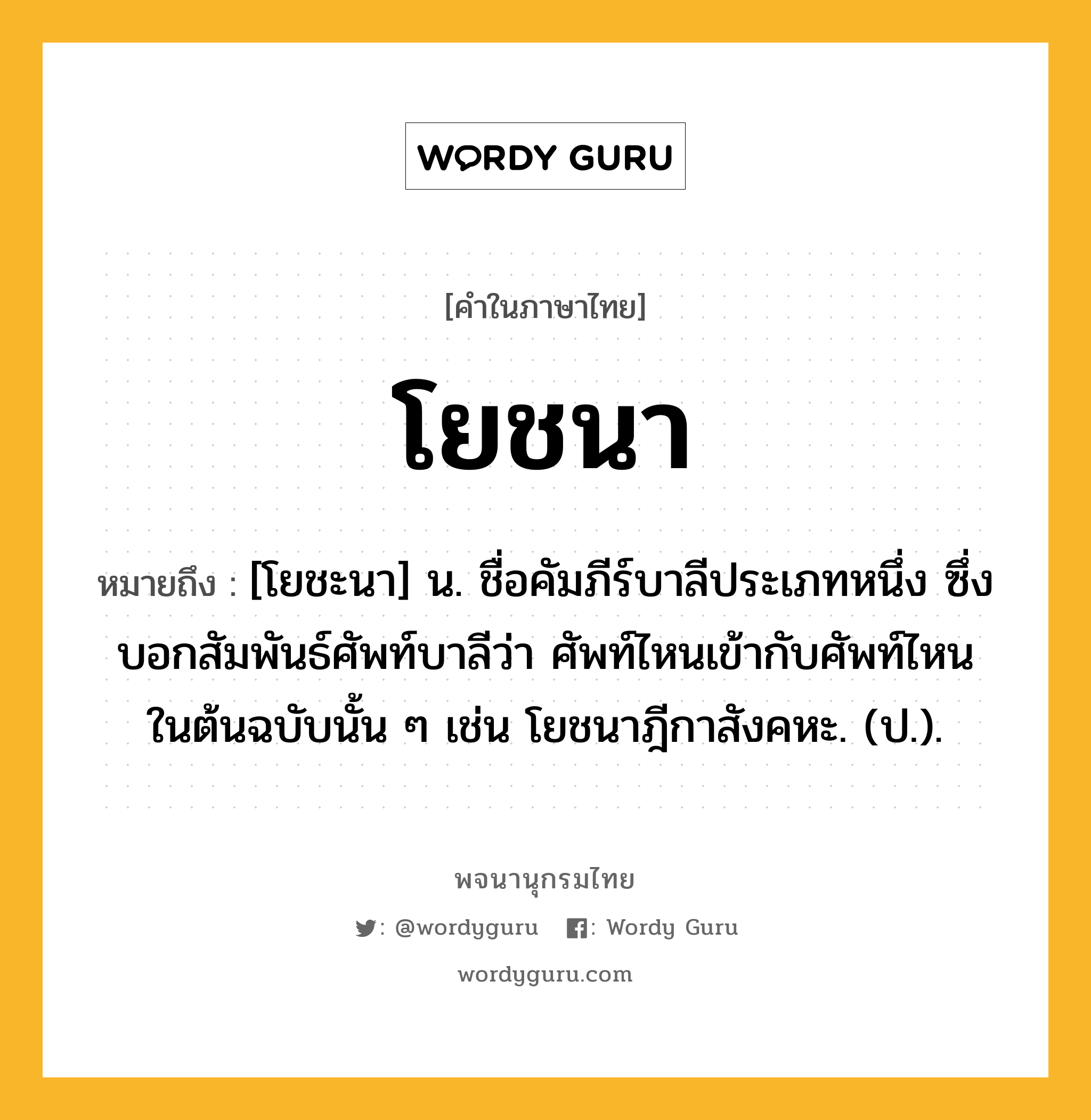 โยชนา ความหมาย หมายถึงอะไร?, คำในภาษาไทย โยชนา หมายถึง [โยชะนา] น. ชื่อคัมภีร์บาลีประเภทหนึ่ง ซึ่งบอกสัมพันธ์ศัพท์บาลีว่า ศัพท์ไหนเข้ากับศัพท์ไหนในต้นฉบับนั้น ๆ เช่น โยชนาฎีกาสังคหะ. (ป.).