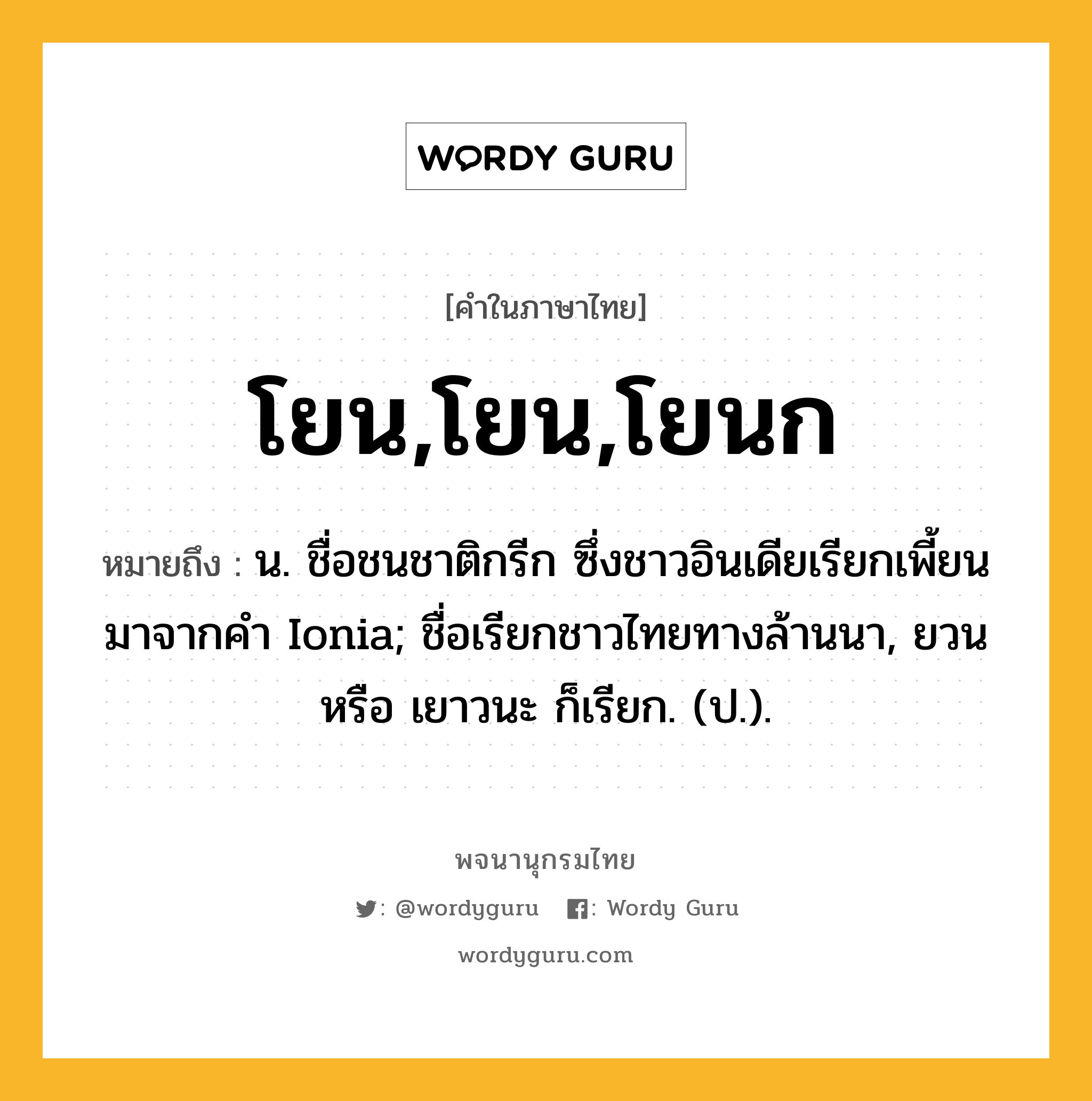 โยน,โยน,โยนก ความหมาย หมายถึงอะไร?, คำในภาษาไทย โยน,โยน,โยนก หมายถึง น. ชื่อชนชาติกรีก ซึ่งชาวอินเดียเรียกเพี้ยนมาจากคํา Ionia; ชื่อเรียกชาวไทยทางล้านนา, ยวน หรือ เยาวนะ ก็เรียก. (ป.).