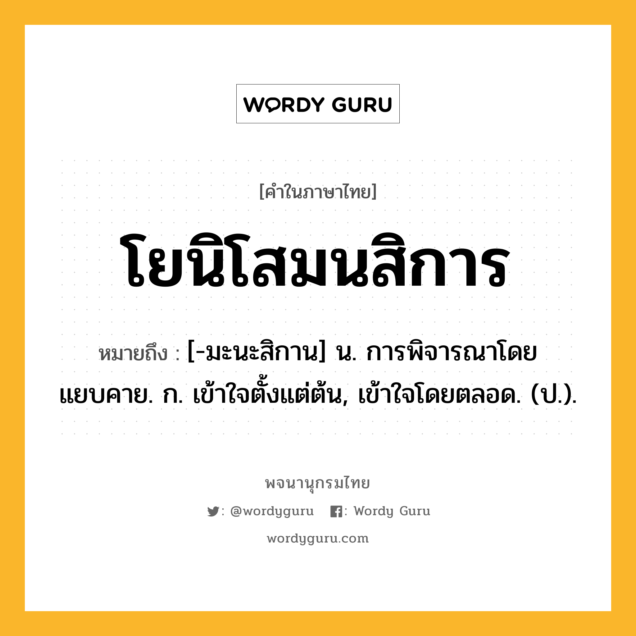 โยนิโสมนสิการ ความหมาย หมายถึงอะไร?, คำในภาษาไทย โยนิโสมนสิการ หมายถึง [-มะนะสิกาน] น. การพิจารณาโดยแยบคาย. ก. เข้าใจตั้งแต่ต้น, เข้าใจโดยตลอด. (ป.).