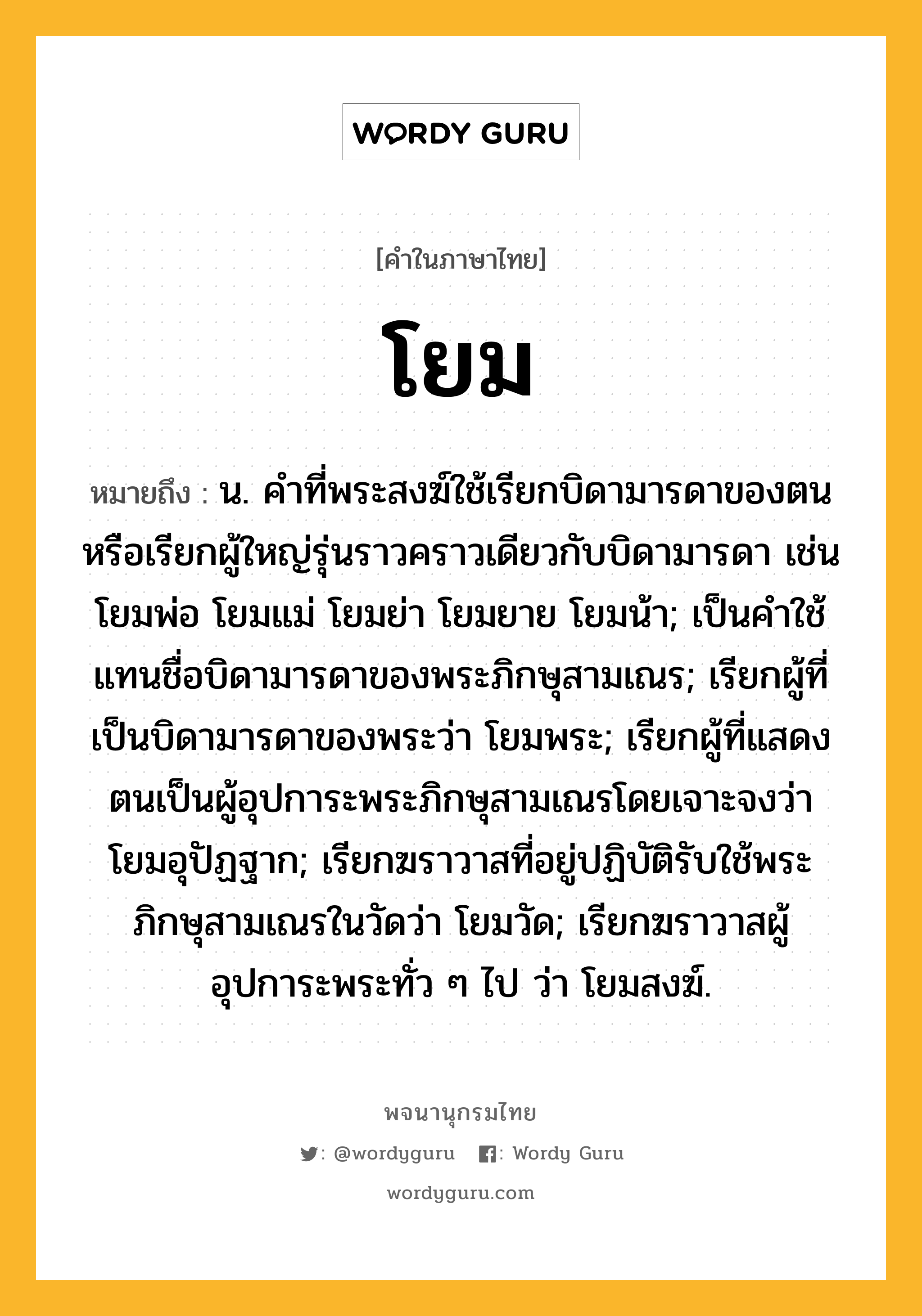 โยม ความหมาย หมายถึงอะไร?, คำในภาษาไทย โยม หมายถึง น. คําที่พระสงฆ์ใช้เรียกบิดามารดาของตนหรือเรียกผู้ใหญ่รุ่นราวคราวเดียวกับบิดามารดา เช่น โยมพ่อ โยมแม่ โยมย่า โยมยาย โยมน้า; เป็นคําใช้แทนชื่อบิดามารดาของพระภิกษุสามเณร; เรียกผู้ที่เป็นบิดามารดาของพระว่า โยมพระ; เรียกผู้ที่แสดงตนเป็นผู้อุปการะพระภิกษุสามเณรโดยเจาะจงว่า โยมอุปัฏฐาก; เรียกฆราวาสที่อยู่ปฏิบัติรับใช้พระภิกษุสามเณรในวัดว่า โยมวัด; เรียกฆราวาสผู้อุปการะพระทั่ว ๆ ไป ว่า โยมสงฆ์.