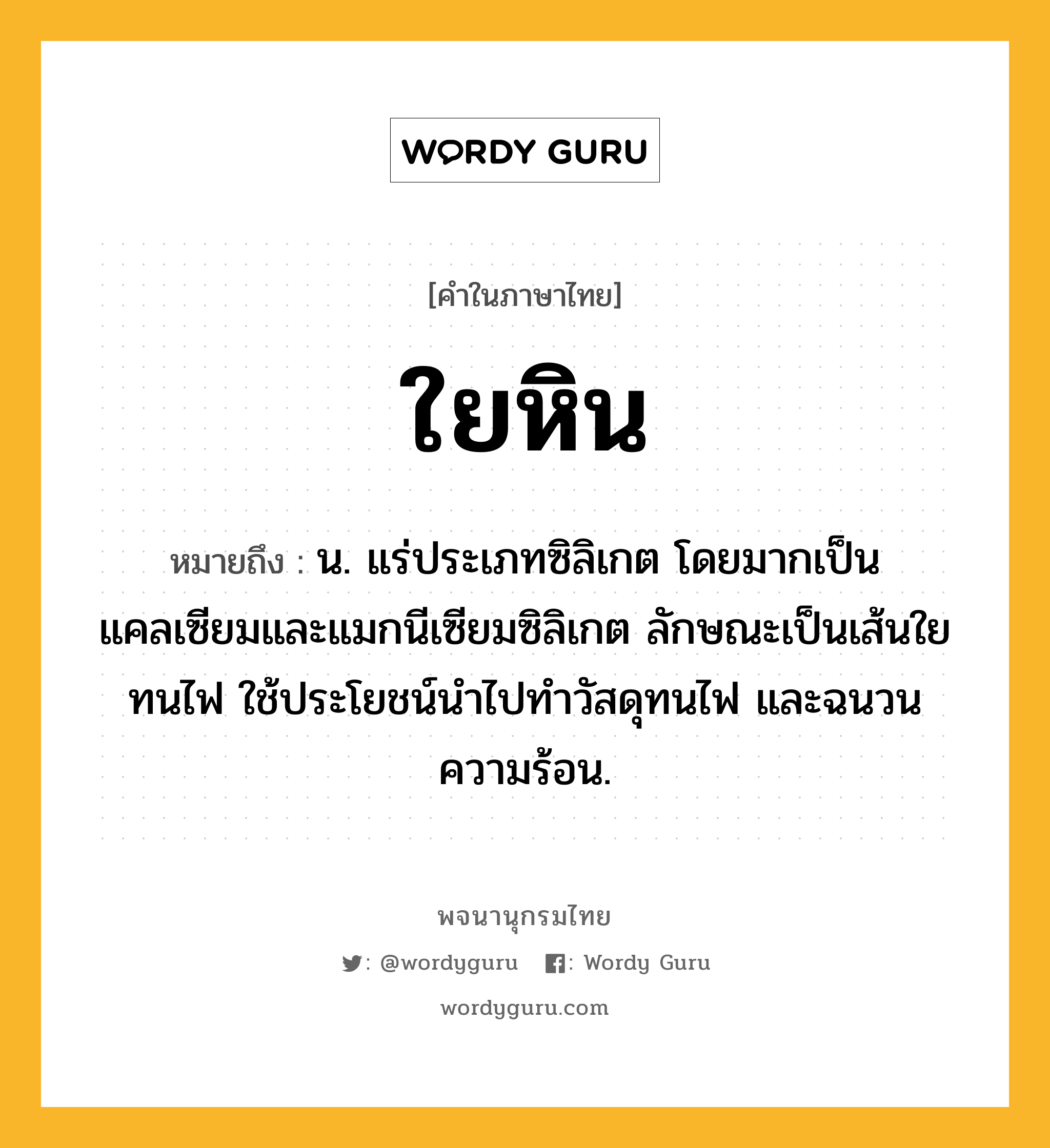 ใยหิน ความหมาย หมายถึงอะไร?, คำในภาษาไทย ใยหิน หมายถึง น. แร่ประเภทซิลิเกต โดยมากเป็นแคลเซียมและแมกนีเซียมซิลิเกต ลักษณะเป็นเส้นใย ทนไฟ ใช้ประโยชน์นําไปทําวัสดุทนไฟ และฉนวนความร้อน.