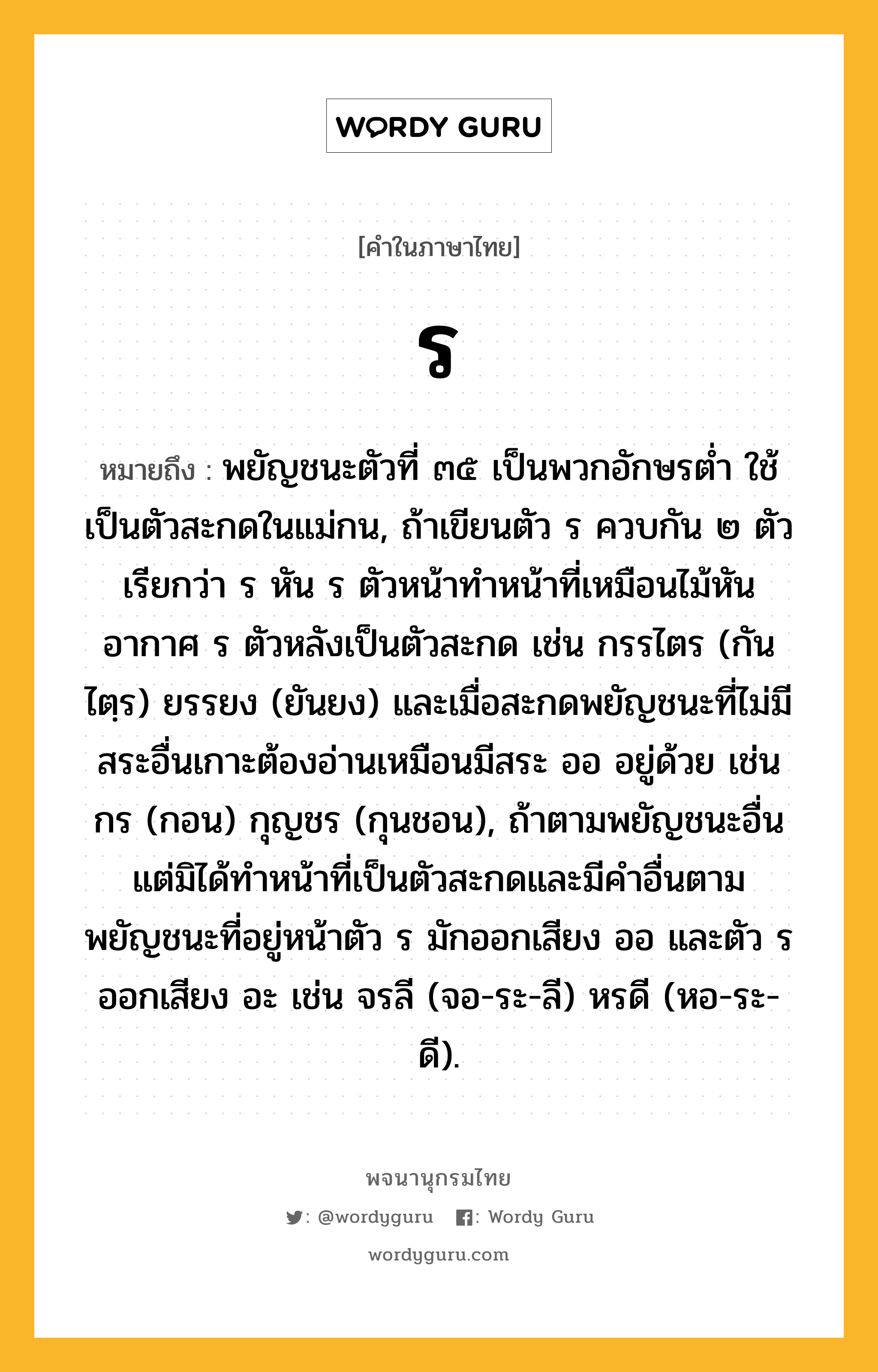 ร ความหมาย หมายถึงอะไร?, คำในภาษาไทย ร หมายถึง พยัญชนะตัวที่ ๓๕ เป็นพวกอักษรตํ่า ใช้เป็นตัวสะกดในแม่กน, ถ้าเขียนตัว ร ควบกัน ๒ ตัว เรียกว่า ร หัน ร ตัวหน้าทำหน้าที่เหมือนไม้หันอากาศ ร ตัวหลังเป็นตัวสะกด เช่น กรรไตร (กันไตฺร) ยรรยง (ยันยง) และเมื่อสะกดพยัญชนะที่ไม่มีสระอื่นเกาะต้องอ่านเหมือนมีสระ ออ อยู่ด้วย เช่น กร (กอน) กุญชร (กุนชอน), ถ้าตามพยัญชนะอื่น แต่มิได้ทำหน้าที่เป็นตัวสะกดและมีคำอื่นตาม พยัญชนะที่อยู่หน้าตัว ร มักออกเสียง ออ และตัว ร ออกเสียง อะ เช่น จรลี (จอ-ระ-ลี) หรดี (หอ-ระ-ดี).