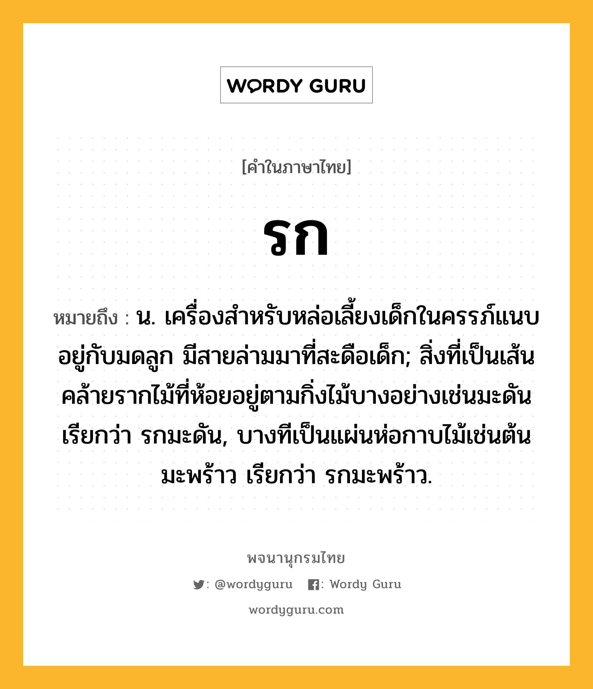 รก ความหมาย หมายถึงอะไร?, คำในภาษาไทย รก หมายถึง น. เครื่องสําหรับหล่อเลี้ยงเด็กในครรภ์แนบอยู่กับมดลูก มีสายล่ามมาที่สะดือเด็ก; สิ่งที่เป็นเส้นคล้ายรากไม้ที่ห้อยอยู่ตามกิ่งไม้บางอย่างเช่นมะดัน เรียกว่า รกมะดัน, บางทีเป็นแผ่นห่อกาบไม้เช่นต้นมะพร้าว เรียกว่า รกมะพร้าว.