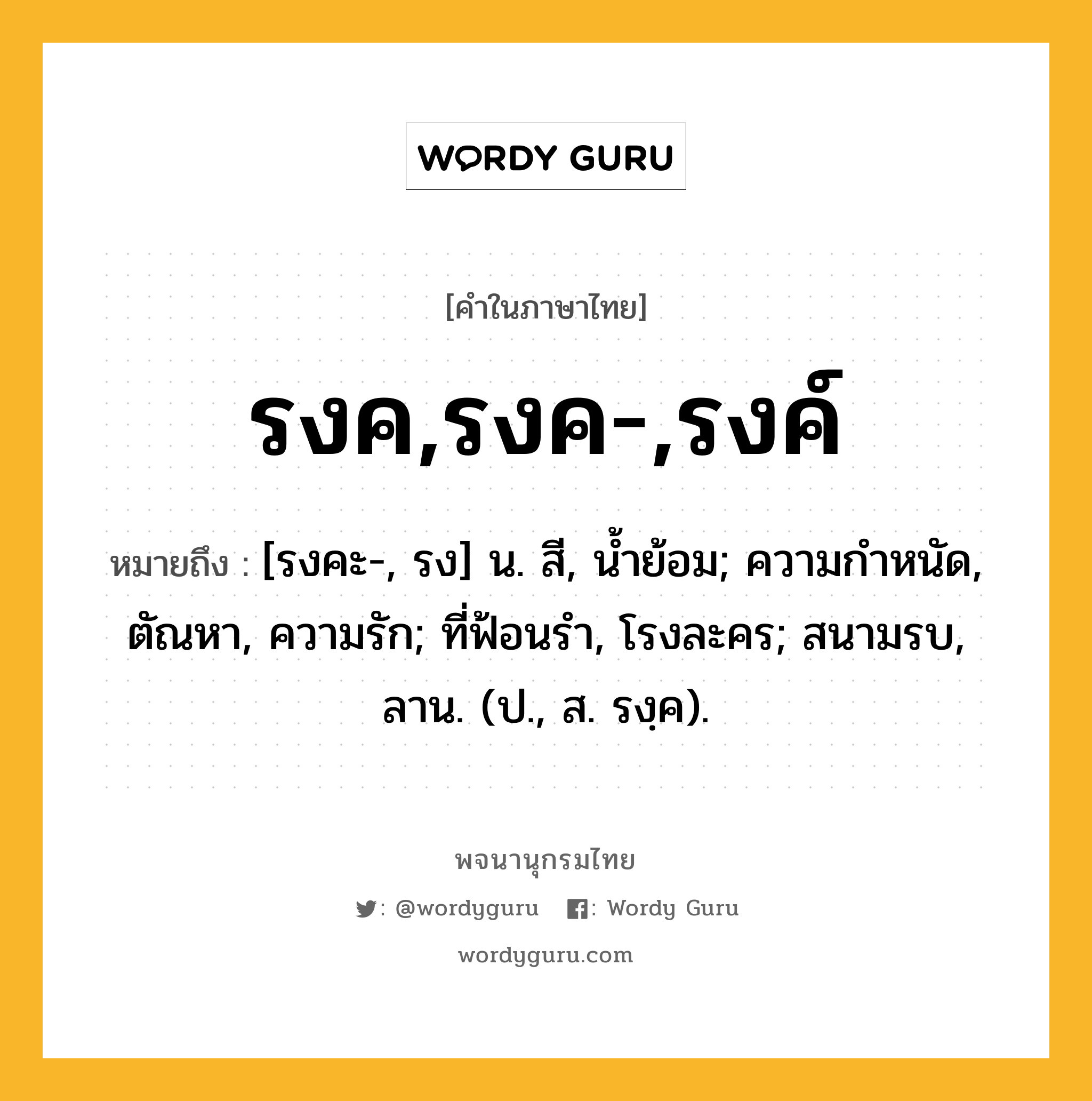 รงค,รงค-,รงค์ ความหมาย หมายถึงอะไร?, คำในภาษาไทย รงค,รงค-,รงค์ หมายถึง [รงคะ-, รง] น. สี, นํ้าย้อม; ความกําหนัด, ตัณหา, ความรัก; ที่ฟ้อนรํา, โรงละคร; สนามรบ, ลาน. (ป., ส. รงฺค).