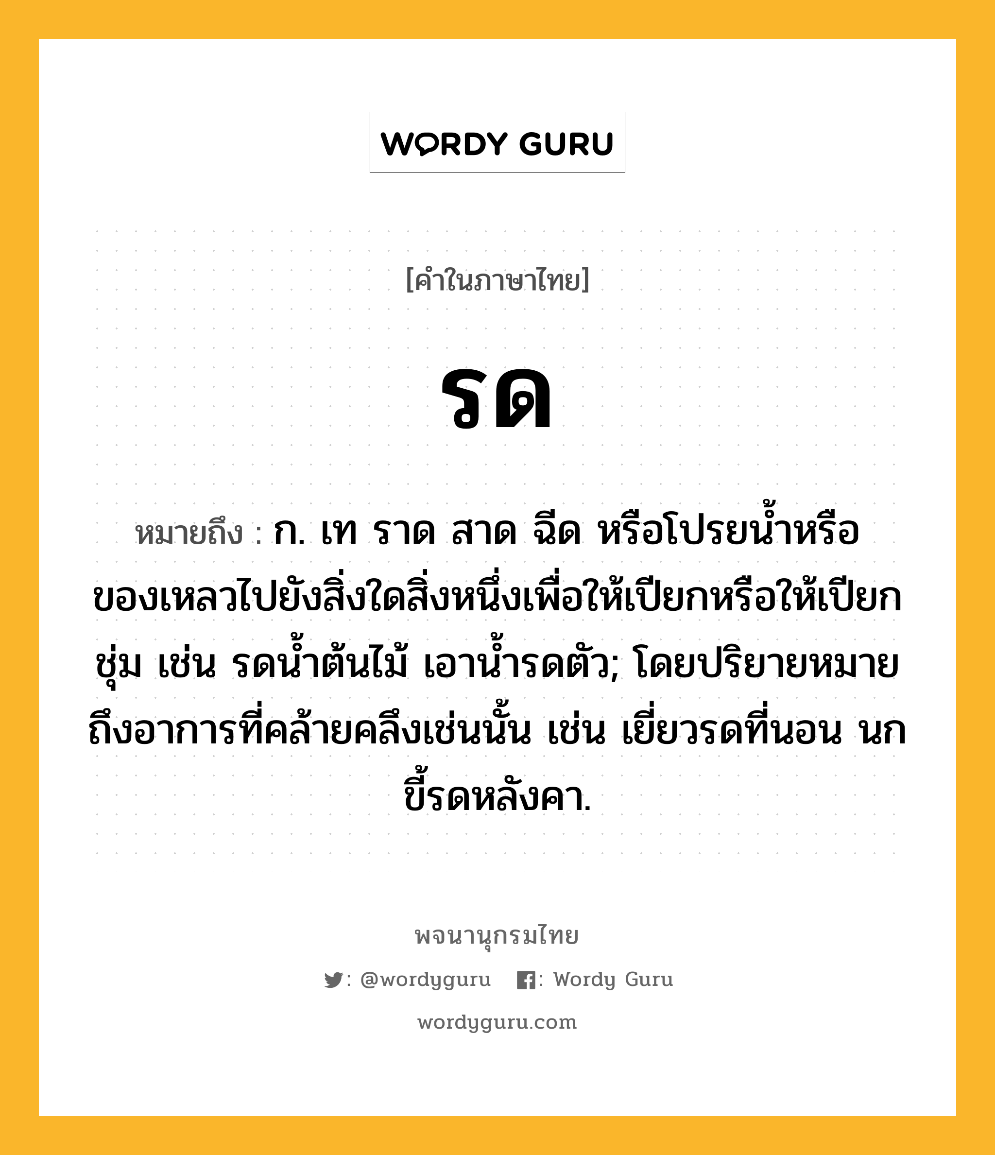 รด ความหมาย หมายถึงอะไร?, คำในภาษาไทย รด หมายถึง ก. เท ราด สาด ฉีด หรือโปรยน้ำหรือของเหลวไปยังสิ่งใดสิ่งหนึ่งเพื่อให้เปียกหรือให้เปียกชุ่ม เช่น รดน้ำต้นไม้ เอาน้ำรดตัว; โดยปริยายหมายถึงอาการที่คล้ายคลึงเช่นนั้น เช่น เยี่ยวรดที่นอน นกขี้รดหลังคา.