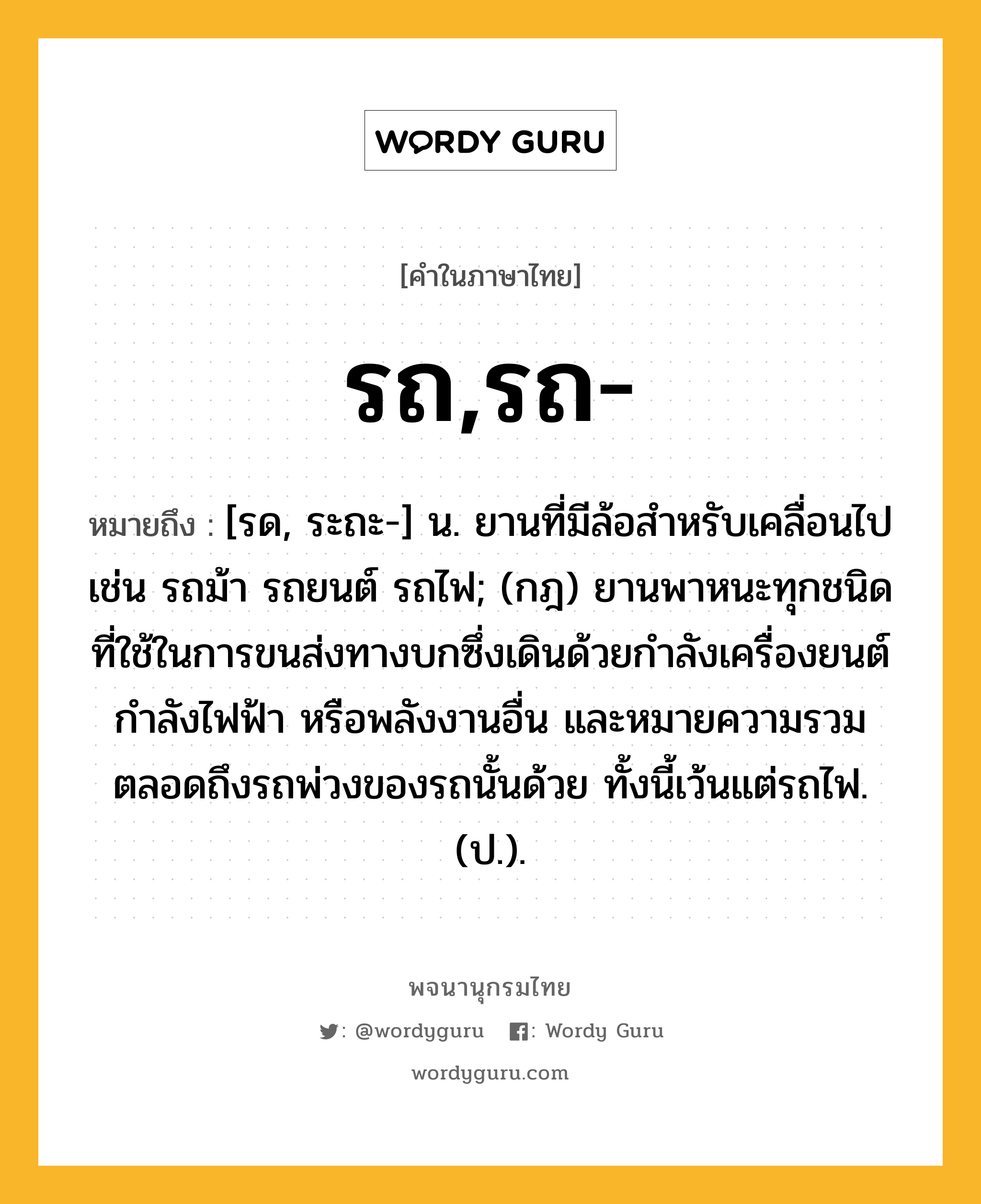 รถ,รถ- ความหมาย หมายถึงอะไร?, คำในภาษาไทย รถ,รถ- หมายถึง [รด, ระถะ-] น. ยานที่มีล้อสําหรับเคลื่อนไป เช่น รถม้า รถยนต์ รถไฟ; (กฎ) ยานพาหนะทุกชนิดที่ใช้ในการขนส่งทางบกซึ่งเดินด้วยกําลังเครื่องยนต์ กําลังไฟฟ้า หรือพลังงานอื่น และหมายความรวมตลอดถึงรถพ่วงของรถนั้นด้วย ทั้งนี้เว้นแต่รถไฟ. (ป.).