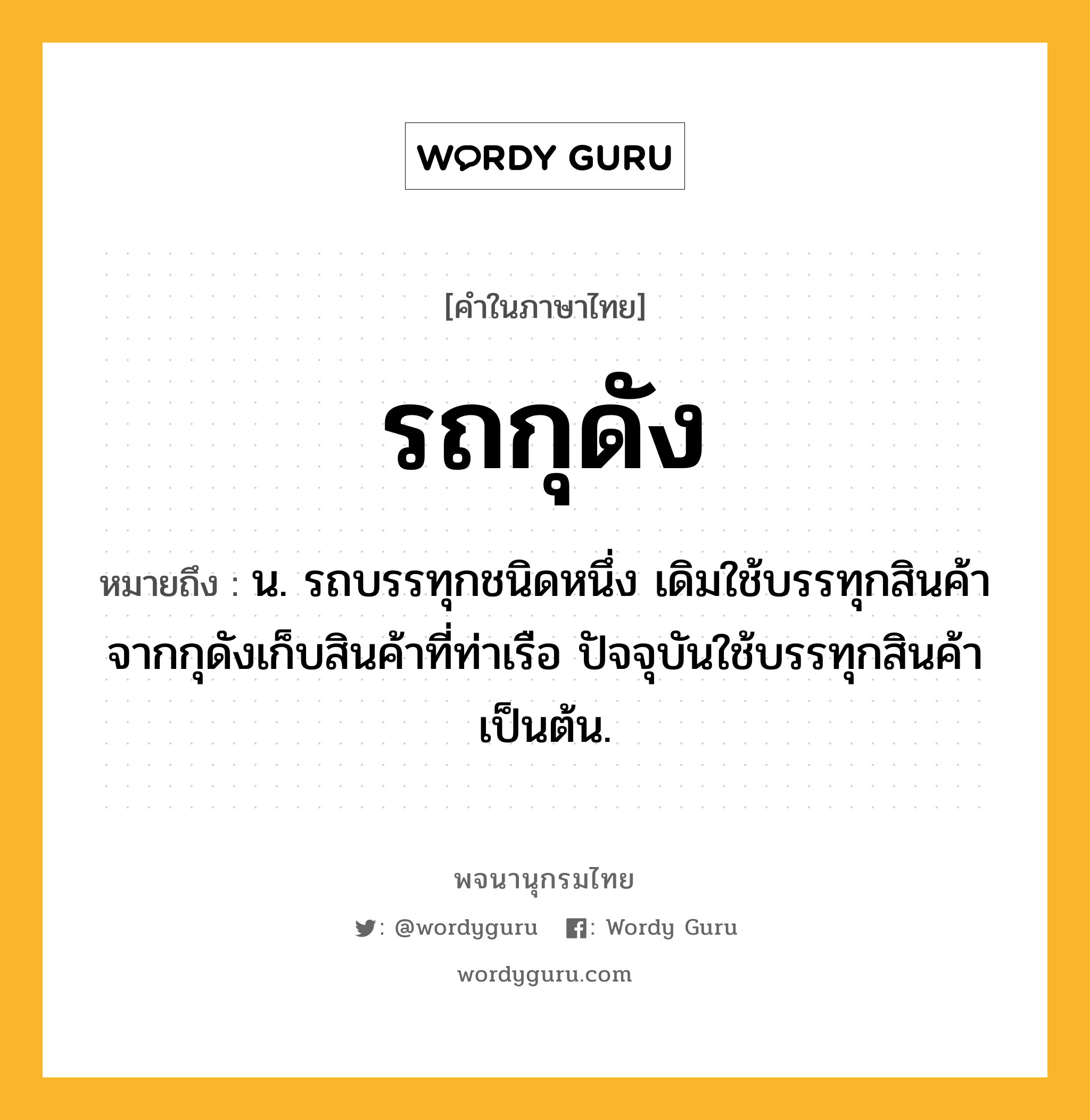 รถกุดัง ความหมาย หมายถึงอะไร?, คำในภาษาไทย รถกุดัง หมายถึง น. รถบรรทุกชนิดหนึ่ง เดิมใช้บรรทุกสินค้าจากกุดังเก็บสินค้าที่ท่าเรือ ปัจจุบันใช้บรรทุกสินค้าเป็นต้น.